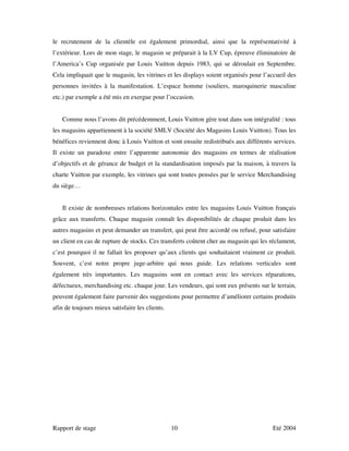 le recrutement de la clientèle est également primordial, ainsi que la représentativité à
l’extérieur. Lors de mon stage, le magasin se préparait à la LV Cup, épreuve éliminatoire de
l’America’s Cup organisée par Louis Vuitton depuis 1983, qui se déroulait en Septembre.
Cela impliquait que le magasin, les vitrines et les displays soient organisés pour l’accueil des
personnes invitées à la manifestation. L’espace homme (souliers, maroquinerie masculine
etc.) par exemple a été mis en exergue pour l’occasion.


   Comme nous l’avons dit précédemment, Louis Vuitton gère tout dans son intégralité : tous
les magasins appartiennent à la société SMLV (Société des Magasins Louis Vuitton). Tous les
bénéfices reviennent donc à Louis Vuitton et sont ensuite redistribués aux différents services.
Il existe un paradoxe entre l’apparente autonomie des magasins en termes de réalisation
d’objectifs et de gérance de budget et la standardisation imposés par la maison, à travers la
charte Vuitton par exemple, les vitrines qui sont toutes pensées par le service Merchandising
du siège…


   Il existe de nombreuses relations horizontales entre les magasins Louis Vuitton français
grâce aux transferts. Chaque magasin connaît les disponibilités de chaque produit dans les
autres magasins et peut demander un transfert, qui peut être accordé ou refusé, pour satisfaire
un client en cas de rupture de stocks. Ces transferts coûtent cher au magasin qui les réclament,
c’est pourquoi il ne fallait les proposer qu’aux clients qui souhaitaient vraiment ce produit.
Souvent, c’est notre propre juge-arbitre qui nous guide. Les relations verticales sont
également très importantes. Les magasins sont en contact avec les services réparations,
défectueux, merchandising etc. chaque jour. Les vendeurs, qui sont eux présents sur le terrain,
peuvent également faire parvenir des suggestions pour permettre d’améliorer certains produits
afin de toujours mieux satisfaire les clients.




Rapport de stage                                 10                                   Eté 2004
 