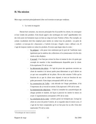 II. Ma mission


Mon stage consistait principalement à être sur le terrain en tant que vendeuse.


               1. La vente en magasin


           Durant huit semaines, ma mission principale fut d’accueillir les clients, les renseigner
et leur vendre des produits. Cela faisait appel à des techniques de vente2 appréhendées lors
des trois jours de formation reçus en Juin au siège de Louis Vuitton à Paris. Par exemple, un
certain vocabulaire doit être employé pour mettre en valeur tous les produits : on parle de
« souliers » et non pas de « chaussures », l’article n’est pas « fragile » mais « délicat » etc. Il
s’agit de toujours mettre en valeur les produits. Il existe sept étapes dans la vente :
                       -    Se préparer : cela passe non seulement par le port de l’uniforme mais
                            également par la maîtrise des collections et la connaissance à la fois des
                            stocks et des displays.
                       -    L’accueil : il ne faut pas croiser les bras ni tourner le dos à la porte par
                            exemple de manière à être immédiatement disponible pour le client.
                            Cela représente 5% de la vente.
                       -    La découverte des désirs : il s’agit de poser des questions ouvertes au
                            client de manière à le laisser parler pour déterminer ce qu’il désire ou
                            ce qui sera susceptible de lui plaire. On ne doit orienter l’offre qu’en
                            fonction de ce que le client nous répond, et non en fonction de nos
                            goûts personnels. Cette étape correspond à 60% de la vente.
                       -    La construction de l’offre : cela découle de l’étape précédente, d’où
                            l’importance de ce travail en amont. Cela équivaut à 10% de la vente.
                       -    Le traitement des objections : il faut ici connaître les caractéristiques de
                            chaque produit et matière, de façon à pouvoir les mettre le mieux en
                            avant. L’argumentation correspond à 10% de la vente.
                       -    La conclusion de la vente : certains gestes ne trompent pas. Lorsqu’un
                            client ne cesse de porter l’article, de se regarder dans le miroir avec, il
                            s’agit de lui faire comprendre qu’il est fait pour lui ou elle. Cela doit
                            représenter 5% de la vente.

2
    Cf techniques de vente en annexes


Rapport de stage                                      11                                      Eté 2004
 