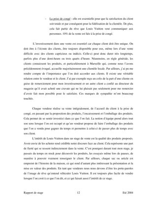 -   La prise de congé : elle est essentielle pour que la satisfaction du client
                        soit totale et par conséquent pour la fidélisation de la clientèle. De plus,
                        cela fait partie du rêve que Louis Vuitton veut communiquer aux
                        personnes. 10% de la vente est liée à la prise de congé.


        L’investissement dans une vente est essentiel car chaque client doit être unique. On
doit être à l’écoute des clients, être toujours disponible pour eux, même lors d’une vente
difficile avec des clients capricieux ou indécis. Celle-ci peut donc durer très longtemps,
parfois plus d’une demi-heure ou trois quarts d’heure. Néanmoins, en règle générale, les
clients connaissent les produits, et particulièrement à Marseille qui, comme nous l’avons
précédemment évoqué, accueille majoritairement une clientèle locale. Par ailleurs, j’ai pu me
rendre compte de l’importance que l’on doit accorder aux clients. Il existe une véritable
relation entre le vendeur et le client. J’ai par exemple reçu un colis de la part d’une cliente en
guise de remerciement pour mon investissement et un autre client a confié au directeur du
magasin qu’il avait acheté une cravate qui ne lui plaisait pas seulement pour me remercier
d’avoir fait mon possible pour le satisfaire. Ces marques de sympathie m’ont beaucoup
touchée.


        Chaque vendeur réalise sa vente intégralement, de l’accueil du client à la prise de
congé, en passant par la proposition des produits, l’encaissement et l’emballage des produits.
Cela permet de se sentir investi(e) dans ce que l’on fait. La notion d’équipe prend alors tout
son sens lorsque l’on est occupé et qu’un vendeur propose de faire l’emballage des produits
que l’on a vendu pour gagner du temps et permettre à celui-ci de passer plus de temps avec
son client.
        L’intérêt de Louis Vuitton dans un stage de vente est la qualité des produits proposés.
Avoir envie de les acheter rend crédible notre discours face au client. Cela représente une part
de fierté qui se ressent indirectement dans la vente. C’est pourquoi durant tout mon stage, je
passais du temps en stock pour découvrir les produits, les essayais même lors de pauses, de
manière à pouvoir vraiment renseigner le client. Par ailleurs, chaque sac ou article est
empreint de l’histoire de la maison, ce qui rend d’autant plus intéressant la présentation et la
mise en valeur des produits. En tant que vendeurs nous nous devons d’être les porte-paroles
de l’image de rêve qu’entend véhiculer Louis Vuitton. Il est toujours plus facile de vendre
lorsque l’on croit à ce que l’on dit, et ce qui faisait aussi l’intérêt de ce stage.



Rapport de stage                                  12                                      Eté 2004
 