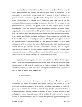 La contre-bande représente l’un des fléaux contre lesquels Louis Vuitton essaye de
lutter. Quotidiennement, les vendeurs sont sollicités pour repérer les trafiquants. J’ai été
confrontée à ce problème dès mon deuxième jour en magasin. A force d’expériences, on
parvient aisément à reconnaître ce type d’individus. Il s’agit alors, sans leur refuser la vente,
ce qui est interdit par la loi française, de les limiter dans leurs achats et/ou de leur faire
comprendre habilement qu’ils ne sont pas les bienvenus chez nous. Ces personnes, qui sont
principalement des asiatiques, sont plutôt visibles car elles adoptent toutes le même
comportement : loin d’être intimidées comme la plupart des personnes qui entrent dans le
magasin, elles savent exactement le modèle qu’elles veulent, ne l’essayent même pas quand
elles l’ont entre les mains et ne possèdent qu’une photocopie de leur passeport. Evidemment,
il ne s’agit pas là de faire une généralité : la plupart des clients viennent pour leur intérêt pour
la marque. Mais lorsque ce cas de figure se présente, il faut garder son sang-froid et classer
ces individus dans le fichier client national de Louis Vuitton, de manière à ce qu’ils soient
référencés et qu’ils ne puissent plus acheter. Parfois, cela amène à des situations cocasses
comme lorsque par exemple plusieurs contrebandiers viennent dans le magasin
successivement, toujours avec des photocopies de passeport différentes, et qu’à chaque fois ils
s’échangent les accessoires (chapeaux, lunettes de soleil etc.). Cette anecdote m’est arrivée en
Juillet et cela m’a fait prendre conscience de l’organisation de ces réseaux.


       Cependant, être en magasin, c’est aussi faire attention aux détails. Il faut toujours
veiller à ce que les tiroirs soient pleins, que tous les prix soient affichés, que les vitrines soient
mises comme il se doit et que la poussière sur les étagères soit faite. Il s’agit donc d’être
attentif constamment pour que le magasin soit parfait pour accueillir les clients. Cela implique
aussi en amont de la vente que le stock soit prêt.


           2. Les livraisons


       Chaque vendredi matin, le magasin recevait ses livraisons. Il existe un système
automatique, qui permet de remplacer tout modèle vendu par un nouveau. Il y a un
responsable pour les commandes et la réception des colis. Cela fonctionne par un système de
poids : tout est informatisé et concentré au centre de Cergy. Une fois la réception effectuée, il
s’agit de tout ranger dans les travées et de préparer les sacs, c’est-à-dire les sortir de leur
emballage, les monter (bandoulières etc.), enlever les films de protections sur les pièces en
laiton et les remettre à leur place dans leur feutrine. Cela permet de gagner un temps précieux


Rapport de stage                                 13                                         Eté 2004
 