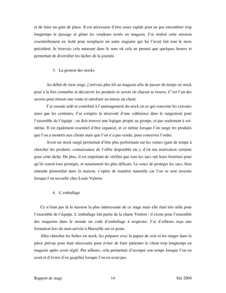 et de faire un gain de place. Il est nécessaire d’être assez rapide pour ne pas encombrer trop
longtemps le passage et gêner les vendeurs restés en magasin. J’ai réalisé cette mission
essentiellement en Août pour remplacer un autre stagiaire qui lui l’avait fait tout le mois
précédent. Je trouvais cela amusant dans le sens où cela ne prenait que quelques heures et
permettait de diversifier les tâches de la journée.


           3. La gestion des stocks


       Au début de mon stage, j’arrivais plus tôt au magasin afin de passer du temps en stock
pour à la fois connaître et découvrir les produits et savoir où chacun se trouve. C’est l’un des
secrets pour réussir une vente et satisfaire au mieux un client.
       J’ai ensuite aidé et contribué à l’aménagement du stock en ce qui concerne les cravates
ainsi que les ceintures. J’ai compris la nécessité d’une cohérence dans le rangement pour
l’ensemble de l’équipe : on doit trouver une logique propre au groupe, et pas seulement à soi-
même. Il est également essentiel d’être organisé, et ce même lorsque l’on range les produits
que l’on a montrés aux clients mais que l’on n’a pas vendu, pour conserver l’ordre.
       Avoir un stock rangé permettait d’être plus performant sur les ventes (gain de temps à
chercher les produits, connaissance de l’offre disponible etc.), d’où ma motivation certaine
pour cette tâche. De plus, il est important de vérifier que tous les sacs ont leurs feutrines pour
qu’ils soient tous protégés, et notamment les plus délicats. Le souci de protéger les sacs, bien
entendu primordial dans la maison, s’opère de manière naturelle car l’on se sent investie
lorsque l’on travaille chez Louis Vuitton.


           4. L’emballage


   Ce n’était pas là la mission la plus intéressante de ce stage mais elle était très utile pour
l’ensemble de l’équipe. L’emballage fait partie de la charte Vuitton : il existe pour l’ensemble
des magasins dans le monde un code d’emballage à respecter. J’ai d’ailleurs reçu une
formation lors de mon arrivée à Marseille sur ce point.
   Aller chercher les boîtes en stock, les préparer avec le papier de soie et les ranger dans la
pièce prévue pour était nécessaire pour éviter de faire patienter le client trop longtemps en
magasin après avoir réglé. Par ailleurs, cela permettait d’occuper son temps lorsque l’on en
avait et d’éviter d’en gaspiller lorsque l’on en avait pas.



Rapport de stage                                14                                      Eté 2004
 
