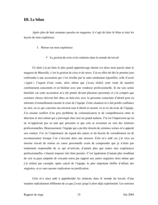 III. Le bilan


       Après plus de huit semaines passées en magasins, il s’agit de faire le bilan et tirer les
leçons de mon expérience.


           1. Retour sur mon expérience


                       La gestion de crise et les relations dans le monde du travail


       Ce dont j’ai pu faire le plus grand apprentissage durant ces deux mois passés dans le
magasin de Marseille, c’est la gestion de crise et de stress. J’ai en effet été dès le premier jour
confrontée à une accusation qui s’est révélée par la suite totalement injustifiée, celle d’avoir
« égaré » l’argent d’une vente, alors même que j’avais réalisé cette vente de manière
extrêmement concentrée et en binôme avec une vendeuse professionnelle. Je me suis sentie
humiliée car cette accusation m’a été portée devant plusieurs personnes et j’ai compris que
certaines choses doivent être dites en huit-clos avec la personne concernée d’abord pour en
informer éventuellement ensuite le reste de l’équipe. Cette situation m’a fait perdre confiance
en moi, en ce qui concerne ma mission tout d’abord et ensuite vis-à-vis du reste de l’équipe.
J’ai ensuite souffert d’un gros problème de communication et de compréhension entre la
direction et moi-même qui a provoqué chez moi un grand malaise. J’ai eu l’impression qu’on
ne m’appréciait pas en tant que personne et que cela se ressentait au sein des relations
professionnelles. Heureusement, l’équipe qui a pu être témoin de certaines scènes m’a apporté
son soutien. J’ai vu l’importance du regard des autres et du besoin de considération ou de
reconnaissance lorsque l’on s’investie dans une mission. Cela m’a aidé car j’ai vécu un
énorme travail de remise en cause personnelle avant de comprendre que je n’étais pas
totalement responsable de ce qui m’arrivait, d’autant plus que toutes mes expériences
professionnelles s’étaient toujours très bien passées. C’est également d’autant plus troublant
de voir sa paye amputée de soixante euros par rapport aux autres stagiaires alors même que
j’ai réalisé par exemple, après calcul de l’équipe, le plus important chiffre d’affaire des
stagiaires, et ce sans aucune explication ou justification.


       Cela m’a ainsi aidé à appréhender les relations dans le monde du travail, d’une
manière radicalement différente de ce que j’avais jusqu’à alors déjà expérimenté. Les tensions


Rapport de stage                                15                                       Eté 2004
 