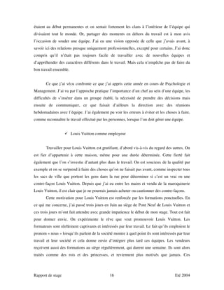 étaient au début permanentes et on sentait fortement les clans à l’intérieur de l’équipe qui
divisaient tout le monde. Or, partager des moments en dehors du travail est à mon avis
l’occasion de souder une équipe. J’ai eu une vision opposée de celle que j’avais avant, à
savoir ici des relations presque uniquement professionnelles, excepté pour certains. J’ai donc
compris qu’il n’était pas toujours facile de travailler avec de nouvelles équipes et
d’appréhender des caractères différents dans le travail. Mais cela n’empêche pas de faire du
bon travail ensemble.


       Ce que j’ai vécu confronte ce que j’ai appris cette année en cours de Psychologie et
Management. J’ai vu par l’approche pratique l’importance d’un chef au sein d’une équipe, les
difficultés de s’insérer dans un groupe établi, la nécessité de prendre des décisions mais
ensuite de communiquer, ce que faisait d’ailleurs la direction avec des réunions
hebdomadaires avec l’équipe. J’ai également pu voir les erreurs à éviter et les choses à faire,
comme reconnaître le travail effectué par les personnes, lorsque l’on doit gérer une équipe.


                        Louis Vuitton comme employeur


       Travailler pour Louis Vuitton est gratifiant, d’abord vis-à-vis du regard des autres. On
est fier d’appartenir à cette maison, même pour une durée déterminée. Cette fierté fait
également que l’on s’investie d’autant plus dans le travail. On est soucieux de la qualité par
exemple et on se surprend à faire des choses qu’on ne faisait pas avant, comme inspecter tous
les sacs de ville que portent les gens dans la rue pour déterminer si c’est un vrai ou une
contre-façon Louis Vuitton. Depuis que j’ai eu entre les mains et vendu de la maroquinerie
Louis Vuitton, il est clair que je ne pourrais jamais acheter ou cautionner des contre-façons.
       Cette motivation pour Louis Vuitton est renforcée par les formations ponctuelles. En
ce qui me concerne, j’ai passé trois jours en Juin au siège de Pont Neuf de Louis Vuitton et
ces trois jours m’ont fait attendre avec grande impatience le début de mon stage. Tout est fait
pour donner envie. On expérimente le rêve que veut promouvoir Louis Vuitton. Les
formateurs sont réellement captivants et intéressés par leur travail. Le fait qu’ils emploient le
pronom « nous » lorsqu’ils parlent de la société montre à quel point ils sont intéressés par leur
travail et leur société et cela donne envie d’intégrer plus tard ces équipes. Les vendeurs
reçoivent aussi des formations au siège régulièrement, qui durent une semaine. Ils sont alors
traités comme des rois et des princesses, et reviennent plus motivés que jamais. Ces



Rapport de stage                               16                                      Eté 2004
 