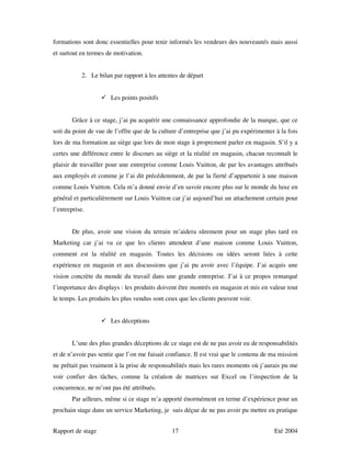 formations sont donc essentielles pour tenir informés les vendeurs des nouveautés mais aussi
et surtout en termes de motivation.


            2. Le bilan par rapport à les attentes de départ


                       Les points positifs


       Grâce à ce stage, j’ai pu acquérir une connaissance approfondie de la marque, que ce
soit du point de vue de l’offre que de la culture d’entreprise que j’ai pu expérimenter à la fois
lors de ma formation au siège que lors de mon stage à proprement parler en magasin. S’il y a
certes une différence entre le discours au siège et la réalité en magasin, chacun reconnaît le
plaisir de travailler pour une entreprise comme Louis Vuitton, de par les avantages attribués
aux employés et comme je l’ai dit précédemment, de par la fierté d’appartenir à une maison
comme Louis Vuitton. Cela m’a donné envie d’en savoir encore plus sur le monde du luxe en
général et particulièrement sur Louis Vuitton car j’ai aujourd’hui un attachement certain pour
l’entreprise.


       De plus, avoir une vision du terrain m’aidera sûrement pour un stage plus tard en
Marketing car j’ai vu ce que les clients attendent d’une maison comme Louis Vuitton,
comment est la réalité en magasin. Toutes les décisions ou idées seront liées à cette
expérience en magasin et aux discussions que j’ai pu avoir avec l’équipe. J’ai acquis une
vision concrète du monde du travail dans une grande entreprise. J’ai à ce propos remarqué
l’importance des displays : les produits doivent être montrés en magasin et mis en valeur tout
le temps. Les produits les plus vendus sont ceux que les clients peuvent voir.


                       Les déceptions


       L’une des plus grandes déceptions de ce stage est de ne pas avoir eu de responsabilités
et de n’avoir pas sentie que l’on me faisait confiance. Il est vrai que le contenu de ma mission
ne prêtait pas vraiment à la prise de responsabilités mais les rares moments où j’aurais pu me
voir confier des tâches, comme la création de matrices sur Excel ou l’inspection de la
concurrence, ne m’ont pas été attribués.
       Par ailleurs, même si ce stage m’a apporté énormément en terme d’expérience pour un
prochain stage dans un service Marketing, je suis déçue de ne pas avoir pu mettre en pratique


Rapport de stage                               17                                      Eté 2004
 