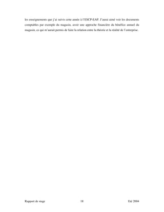les enseignements que j’ai suivis cette année à l’ESCP-EAP. J’aurai aimé voir les documents
comptables par exemple du magasin, avoir une approche financière du bénéfice annuel du
magasin, ce qui m’aurait permis de faire la relation entre la théorie et la réalité de l’entreprise.




Rapport de stage                                18                                        Eté 2004
 