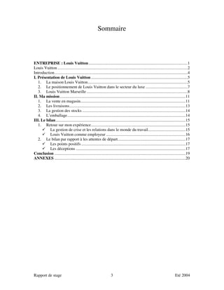 Sommaire



ENTREPRISE : Louis Vuitton ............................................................................................1
Louis Vuitton .........................................................................................................................2
Introduction............................................................................................................................4
I. Présentation de Louis Vuitton ..........................................................................................5
   1. La maison Louis Vuitton.............................................................................................5
   2. Le positionnement de Louis Vuitton dans le secteur du luxe .......................................7
   3. Louis Vuitton Marseille ..............................................................................................8
II. Ma mission .....................................................................................................................11
   1. La vente en magasin..................................................................................................11
   2. Les livraisons............................................................................................................13
   3. La gestion des stocks ................................................................................................14
   4. L’emballage..............................................................................................................14
III. Le bilan.........................................................................................................................15
   1. Retour sur mon expérience........................................................................................15
          La gestion de crise et les relations dans le monde du travail...................................15
          Louis Vuitton comme employeur ..........................................................................16
   2. Le bilan par rapport à les attentes de départ...............................................................17
          Les points positifs .................................................................................................17
          Les déceptions ......................................................................................................17
Conclusion ..........................................................................................................................19
ANNEXES ..........................................................................................................................20




Rapport de stage                                                   3                                                        Eté 2004
 