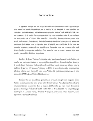 Introduction


       L’approche pratique est une étape nécessaire et fondamentale dans l’apprentissage
d’un métier et semble indissociable de la théorie. C’est pourquoi il était important de
confronter les enseignements suivis lors de cette première année d’étude à l’ESCP-EAP avec
une expérience de la réalité. Ce stage devait ainsi être pour moins l’occasion de me conforter
ou, au contraire, de m’éloigner dans mes choix et/ou désirs d’orientation concernant mon
avenir professionnel. Etant a priori plutôt intéressée par tout ce qui peut relever du secteur du
marketing, j’ai décidé pour ce premier stage d’acquérir une expérience de la vente en
magasin, expérience essentielle et véritablement formatrice pour me permettre plus tard
d’appréhender les enjeux du marketing. Cette approche « sur le terrain » sera un atout pour
prendre plus tard des décisions stratégiques.


       Le choix de Louis Vuitton s’est ensuite opéré quasi naturellement. Louis Vuitton est
en effet une maison prestigieuse et représente l’un des emblèmes du monde du luxe à travers
le monde. Louis Vuitton est également la seule société qui réussit à créer une alliance entre la
tradition, de par ses 150 années d’existence en 2004, et la modernité, grâce notamment au
talent du créateur Marc Jacobs. De plus, Louis Vuitton fait partie du premier groupe du luxe
au monde : LVMH, Louis Vuitton Moët Hennessy.


       J’ai donc fait une candidature spontanée, en envoyant dans plusieurs magasins Louis
Vuitton un curriculum vitae ainsi qu’une lettre de motivation, à Paris, Lyon et Marseille. J’ai
obtenu rapidement un entretien dans le magasin de Marseille, qui s’est conclu de manière
positive. Mon stage s’est déroulé du 05 Juillet 2004 au 31 Août 2004. J’ai intégré l’équipe
menée par M. Antoine Hancy, directeur du magasin, avec deux autres stagiaires, issus
également d’Ecole de Commerce.




Rapport de stage                                4                                      Eté 2004
 