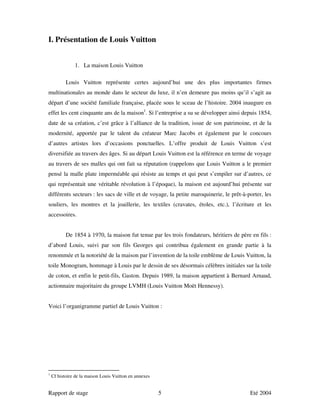 I. Présentation de Louis Vuitton


               1. La maison Louis Vuitton

           Louis Vuitton représente certes aujourd’hui une des plus importantes firmes
multinationales au monde dans le secteur du luxe, il n’en demeure pas moins qu’il s’agit au
départ d’une société familiale française, placée sous le sceau de l’histoire. 2004 inaugure en
effet les cent cinquante ans de la maison1. Si l’entreprise a su se développer ainsi depuis 1854,
date de sa création, c’est grâce à l’alliance de la tradition, issue de son patrimoine, et de la
modernité, apportée par le talent du créateur Marc Jacobs et également par le concours
d’autres artistes lors d’occasions ponctuelles. L’offre produit de Louis Vuitton s’est
diversifiée au travers des âges. Si au départ Louis Vuitton est la référence en terme de voyage
au travers de ses malles qui ont fait sa réputation (rappelons que Louis Vuitton a le premier
pensé la malle plate imperméable qui résiste au temps et qui peut s’empiler sur d’autres, ce
qui représentait une véritable révolution à l’époque), la maison est aujourd’hui présente sur
différents secteurs : les sacs de ville et de voyage, la petite maroquinerie, le prêt-à-porter, les
souliers, les montres et la joaillerie, les textiles (cravates, étoles, etc.), l’écriture et les
accessoires.


           De 1854 à 1970, la maison fut tenue par les trois fondateurs, héritiers de père en fils :
d’abord Louis, suivi par son fils Georges qui contribua également en grande partie à la
renommée et la notoriété de la maison par l’invention de la toile emblème de Louis Vuitton, la
toile Monogram, hommage à Louis par le dessin de ses désormais célèbres initiales sur la toile
de coton, et enfin le petit-fils, Gaston. Depuis 1989, la maison appartient à Bernard Arnaud,
actionnaire majoritaire du groupe LVMH (Louis Vuitton Moët Hennessy).


Voici l’organigramme partiel de Louis Vuitton :




1
    Cf histoire de la maison Louis Vuitton en annexes


Rapport de stage                                        5                                 Eté 2004
 