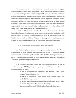 Cela représente plus de 10 000 collaborateurs à travers le monde. 62% des équipes
sont basées hors de France (source de Décembre 2003). L’une des particularités de la maison
est que Louis Vuitton possède et contrôle l’intégralité du réseau, c’est-à-dire qu l’entreprise
contrôle tout, de l’élevage des vaches pour la confection de la maroquinerie à l’ensemble du
réseau de distribution, en passant par les différents services (réparations, défectueux, qualité,
commandes spéciales…). Cette homogénéité, incarnée notamment par la charte Vuitton,
contribue à renforcer une image internationale de qualité et de luxe : l’aménagement des
magasins est le même dans le monde entier, la même ambiance est recréée quel que soit le
lieu où l’on se trouve et les employés portent le même uniforme.
       La société possède d’autre part 13 ateliers de production de maroquinerie : 10 sont en
France, 2 en Espagne et 1 en Californie. Le fait que trois ateliers ne soient pas localisés sur le
territoire national ne s’explique pas précisément par des raisons de délocalisations et de coût.
Ces choix ont été guidés par le fait que l’Espagne est réputée pour son savoir-faire concernant
le travail du cuir et l’atelier des Etats-Unis est présent là-bas pour un souci de douanes.


           2. Le positionnement de Louis Vuitton dans le secteur du luxe


       Louis Vuitton inspire non seulement au voyage mais aussi et surtout au rêve. Tout est
conçu pour que les clients se sentent bien et se croient dans un rêve. Le service est considéré
comme essentiel, au même titre que la qualité de l’offre. Tout doit être fait pour satisfaire les
clients. Cette conjugaison de l’offre et du service a ainsi contribué dès 1854 à faire de Louis
Vuitton une figure emblématique du luxe français.


       La société Louis Vuitton fait, depuis 1989, partie du premier groupe de luxe au
monde : le groupe LVMH (Louis Vuitton Moët Hennessy). Ce groupe se décompose
principalement en cinq activités :
               les vins et spiritueux (Moët et Chandon, Dom Pérignon, Veuve Cliquot,
               Mercier, Pommery, Hennessy etc.)
               la mode et la maroquinerie (Louis Vuitton, Céline, Berlutti, Kenzo, Marx
               Jacobs, Christian Lacroix etc.)
               les parfums et les cosmétiques (Christian Dior, Guerlain, Bliss, Givenchy etc.)
               les montres et la joaillerie (Tag Heuer, De Beers etc.)
               la distribution spécialisée (DFS, Sephora, Bon Marché, La Samaritaine).



Rapport de stage                                 7                                       Eté 2004
 