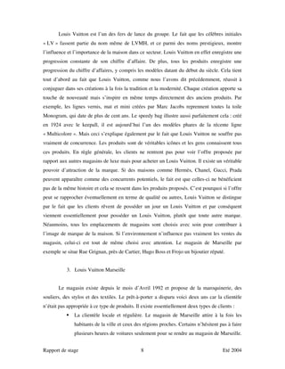 Louis Vuitton est l’un des fers de lance du groupe. Le fait que les célèbres initiales
« LV » fassent partie du nom même de LVMH, et ce parmi des noms prestigieux, montre
l’influence et l’importance de la maison dans ce secteur. Louis Vuitton en effet enregistre une
progression constante de son chiffre d’affaire. De plus, tous les produits enregistre une
progression du chiffre d’affaires, y compris les modèles datant du début du siècle. Cela tient
tout d’abord au fait que Louis Vuitton, comme nous l’avons dit précédemment, réussit à
conjuguer dans ses créations à la fois la tradition et la modernité. Chaque création apporte sa
touche de nouveauté mais s’inspire en même temps directement des anciens produits. Par
exemple, les lignes vernis, mat et mini créées par Marc Jacobs reprennent toutes la toile
Monogram, qui date de plus de cent ans. Le speedy bag illustre aussi parfaitement cela : créé
en 1924 avec le keepall, il est aujourd’hui l’un des modèles phares de la récente ligne
« Multicolore ». Mais ceci s’explique également par le fait que Louis Vuitton ne souffre pas
vraiment de concurrence. Les produits sont de véritables icônes et les gens connaissent tous
ces produits. En règle générale, les clients ne rentrent pas pour voir l’offre proposée par
rapport aux autres magasins de luxe mais pour acheter un Louis Vuitton. Il existe un véritable
pouvoir d’attraction de la marque. Si des maisons comme Hermès, Chanel, Gucci, Prada
peuvent apparaître comme des concurrents potentiels, le fait est que celles-ci ne bénéficient
pas de la même histoire et cela se ressent dans les produits proposés. C’est pourquoi si l’offre
peut se rapprocher éventuellement en terme de qualité ou autres, Louis Vuitton se distingue
par le fait que les clients rêvent de posséder un jour un Louis Vuitton et par conséquent
viennent essentiellement pour posséder un Louis Vuitton, plutôt que toute autre marque.
Néanmoins, tous les emplacements de magasins sont choisis avec soin pour contribuer à
l’image de marque de la maison. Si l’environnement n’influence pas vraiment les ventes du
magasin, celui-ci est tout de même choisi avec attention. Le magasin de Marseille par
exemple se situe Rue Grignan, près de Cartier, Hugo Boss et Frojo un bijoutier réputé.


           3. Louis Vuitton Marseille


       Le magasin existe depuis le mois d’Avril 1992 et propose de la maroquinerie, des
souliers, des stylos et des textiles. Le prêt-à-porter a disparu voici deux ans car la clientèle
n’était pas appropriée à ce type de produits. Il existe essentiellement deux types de clients :
               La clientèle locale et régulière. Le magasin de Marseille attire à la fois les
               habitants de la ville et ceux des régions proches. Certains n’hésitent pas à faire
               plusieurs heures de voitures seulement pour se rendre au magasin de Marseille.


Rapport de stage                                8                                        Eté 2004
 