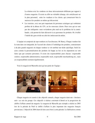 La relation avec les vendeurs est donc nécessairement différente par rapport à
               d’autres magasins. Il existe en effet un véritable échange, très enrichissant sur
               le plan personnel, entre les vendeurs et les clients, qui connaissent bien la
               maison et les produits ou même qui découvrent.
               Les touristes, avec une part importante de personnes asiatiques qui souhaitent
               profiter de la détaxe de 12%, ou les nouveaux clients. Pour ceux qui ne sont
               pas des trafiquants- nous reviendrons plus tard sur le problème de la contre-
               bande-, cela permet de faire découvrir à ces personnes les produits. Or, éveiller
               l’intérêt des gens révèle un côté très intéressant du métier.


   L’équipe est composée de sept vendeurs et d’un directeur, M. Hancy. Chaque vendeur fait
la vente dans son intégralité, de l’accueil des clients à l’emballage des produits, contrairement
à de plus grands magasins où chaque vendeur se voit attribué une tâche spécifique. Seuls les
actes comme la personnalisation des produits (la frappe au fer) ou les réparations ne sont
faites que par certaines personnes. Il existe des responsabilités pour chacun : responsable
souliers, responsable administration, responsable stock, responsable merchandising etc., mais
ces responsabilités tournent régulièrement.


   Voici le magasin de Marseille ainsi qu’une partie de l’équipe :




   Chaque magasin est soumis à des objectifs annuels, chaque magasin étant une « business
unit » au sein du groupe. Ces objectifs à réaliser consistent d’abord en la progression du
chiffre d’affaire annuel du magasin. Le magasin de Marseille par exemple a réalisé en 2003
lors de la période de Noël le chiffre d’affaire le plus important des magasins français
provinciaux, l’objectif de 2004 étant de faire aussi bien à cette période. La fidélisation comme



Rapport de stage                                9                                      Eté 2004
 