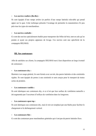 - Les navires rouliers (Ro-Ro) :
Ils sont équipés d’une rampe arrière (et parfois d’une rampe latérale) relevable qui prend
appui sur le quai. Cette technique présente l’avantage de permettre la manutention d’à peu
près tous les types de marchandises.
- Les navires conbulk :
Ce sont des navires spécialement étudiés pour transporter des billes de bois, tant en cale qu’en
pontée et ayant ses propres apparaux de levage. Ces navires sont une spécificité de la
compagnie DELMAS.
III. Ses conteneurs
Afin de satisfaire ses clients, la compagnie DELMAS met à leur disposition un large éventail
de conteneurs :
- Les conteneurs dry :
Destinés à un usage général, ils sont fermés avec un toit, des parois latérales et des extrémités
rigides. Ils sont équipés de portes à une extrémité et sont conçus pour le transport de toutes
sortes de produits.
- Les conteneurs ventilés :
Ils sont identiques aux conteneurs dry, si ce n’est que leur surface de ventilation naturelle a
été augmentée par l’ouverture d’orifices de ventilation dans les longerons.
- Les conteneurs open top :
Ils sont identiques aux conteneurs dry, mais le toit est remplacé par une bâche pour faciliter le
chargement et le déchargement vertical.
- Les conteneurs flat :
Ce sont des conteneurs pour marchandises générales qui n’ont pas de parois latérales fixes.
10
 