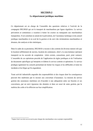 SECTION 2
Le département juridique maritime
Ce département est en charge de l’ensemble des questions relatives à l’activité de la
compagnie DELMAS qui est le transport de marchandises par lignes régulières. Le service
prévention et contentieux a vocation à traiter les avaries ou manquants aux marchandises
transportées. Il est constitué en amont de la prévention, de l’assistance technique et du conseil
juridique marchandise et en aval de la gestion et du suivi des réclamations marchandises et
douanes, des analyses et des statistiques.
Dans le cadre de sa prestation, DELMAS a recours à des contrats de diverses natures tels que
la location (affrètement de navires, location de conteneurs, slots1
), la sous-traitance (pré/post
transport) ou les accords de coopération (slots croisés, consortium, pool, joint venture).
L’ensemble de ces opérations procède de l’application de règles juridiques et de l’utilisation
de documents spécifiques qu’interprète et élabore le service contrats et opérations. Ce service
prodigue également les conseils permettant de limiter les risques et les difficultés et traite les
incidents et les litiges qu’ils engendrent.
Toute activité industrielle engendre des responsabilités et des risques dont les conséquences
peuvent être maîtrisées par le recours aux couverture d’assurance. La mission du service
gestion des assurances maritimes est d’accéder à une adéquation entre ses besoins et ses
couvertures, par un suivi rigoureux des données et dans un souci de saine gestion, par la
maîtrise des coûts et la réflexion sur leur simplification.
1
Espace loué à un tiers sur un navire pour charger des marchandises sous sa propre responsabilité.
12
 
