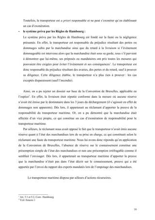 Toutefois, le transporteur est a priori responsable et ne peut s’exonérer qu’en établissant
un cas d’exonération.
- le système prévu par les Règles de Hambourg :
Le système prévu par les Règles de Hambourg est fondé sur la faute ou la négligence
présumée. En effet, le transporteur est responsable du préjudice résultant des pertes ou
dommages subis par la marchandise ainsi que du retard à la livraison si l’événement
dommageable est intervenu alors que la marchandise était sous sa garde, sous s’il parvient
à démontrer que lui-même, ses préposés ou mandataires ont pris toutes les mesures qui
pouvaient être exigées pour éviter l’événement et ses conséquences1
. Le transporteur est
donc responsable du préjudice résultant des avaries, des pertes et du retard, sauf à prouver
sa diligence. Cette diligence établie, le transporteur n’a plus rien à prouver : les cas
exceptés disparaissent (sauf l’incendie).
Ainsi, on a pu rejeter un dossier sur base de la Convention de Bruxelles, applicable en
l’espèce2
. En effet, la livraison était réputée conforme dans la mesure où aucune réserve
n’avait été émise par le destinataire dans les 3 jours du déchargement (il s’agissait en effet de
dommages non apparents). Dès lors, il appartenait au réclamant d’apporter la preuve de la
responsabilité du transporteur maritime. Or, on a pu démontré que la marchandise était
affectée d’un vice propre, ce qui constitue un cas d’exonération de responsabilité pour le
transporteur maritime.
Par ailleurs, le réclamant nous avait opposé le fait que le transporteur n’avait émis aucune
réserve quant à l’état des marchandises lors de sa prise en charge, ce qui constituait selon le
réclamant une faute du transporteur maritime. Nous lui avons donc répondu qu’en application
de la Convention de Bruxelles, l’absence de réserve sur le connaissement constitue une
présomption simple de l’état des marchandises et non une présomption irréfragable comme il
semblait l’envisager. Dès lors, il appartenait au transporteur maritime d’apporter la preuve
que la marchandise n’était pas dans l’état décrit sur le connaissement, preuve qui a été
apportée par l’envoi du rapport des experts mandatés lors de l’empotage des marchandises.
Le transporteur maritime dispose par ailleurs d’actions récursoires.
1
Art. 5.1 et 5.2, Conv. Hambourg
2
Voir Annexe 1
16
 