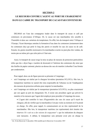 SECTION 2
LE RECOURS CONTRE L’AGENT AU PORT DE CHARGEMENT
DANS LE CADRE DU TRANSPORT DE CACAO PAR CONTENEURS
DELMAS est l’une des compagnies leader dans le transport de cacao et café par
conteneurs en provenance d’Afrique. Or, le cacao est une marchandise très sensible à
l’humidité et donc aux variations de température. En effet, lors du transport entre l’Afrique et
l’Europe, l’écart thermique entraîne la formation d’eau dans les conteneurs (notamment dans
les conteneurs dry) qui perle le long des parois et mouille les sacs de cacao ou de café.
Ensuite, les grains mouillés moisissent et la marchandise avariée ne peut plus être vendue, du
moins pas au même prix que celui prévu à l’état sain.
Aussi, le transport de cacao exige la mise en place de mesures de protection particulières
telles que des « dryer bags » (sachets de dessicant) à l’intérieur des conteneurs dry ainsi que
des feuilles de papier cartonné, placées au-dessus des sacs de manière à absorber l’eau formée
par condensation.
Pour rappel, deux cas de figure peuvent se présenter à l’empotage :
- soit l’empotage est réalisé par le chargeur lui-même (prestation FCL/FCL). Dès lors, le
transporteur maritime ne saurait être tenu responsable de l’absence ou de l’inadéquation
des mesures de protection utilisées pour empoter la marchandise.
- soit l’empotage est réalisé par le transporteur (prestation LCL/FCL), ou plus exactement
par son agent au port de chargement. Or, il existe une procédure agent qui prévoit la
manière et les mesures que l’agent doit employer pour procéder à l’empotage du cacao.
• L’agent doit contrôler le taux d’hygrométrie des sacs de cacao qu’il reçoit du
chargeur, afin de vérifier que la marchandise n’est pas viciée au moment où il la prend
en charge. En effet, pour rappel, le connaissement est un titre représentatif de la
marchandise. Dès lors, le transporteur maritime (ou représentant) doit émettre des
réserves s’il « sait ou a des raisons de soupçonner1
» que les indications du chargeur
sont inexactes. A défaut, le transporteur sera présumé avoir pris en charge la
1
Art. 36 du Décret du 31 décembre 1966 modifié par le Décret du 12 novembre 1987
17
 
