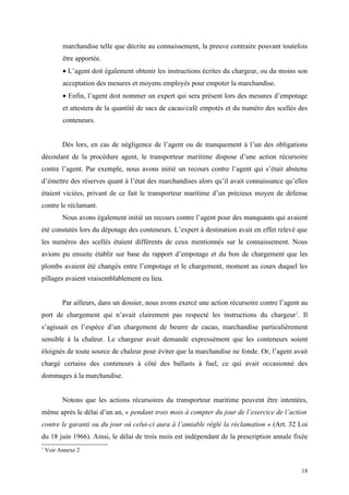 marchandise telle que décrite au connaissement, la preuve contraire pouvant toutefois
être apportée.
• L’agent doit également obtenir les instructions écrites du chargeur, ou du moins son
acceptation des mesures et moyens employés pour empoter la marchandise.
• Enfin, l’agent doit nommer un expert qui sera présent lors des mesures d’empotage
et attestera de la quantité de sacs de cacao/café empotés et du numéro des scellés des
conteneurs.
Dès lors, en cas de négligence de l’agent ou de manquement à l’un des obligations
découlant de la procédure agent, le transporteur maritime dispose d’une action récursoire
contre l’agent. Par exemple, nous avons initié un recours contre l’agent qui s’était abstenu
d’émettre des réserves quant à l’état des marchandises alors qu’il avait connaissance qu’elles
étaient viciées, privant de ce fait le transporteur maritime d’un précieux moyen de défense
contre le réclamant.
Nous avons également initié un recours contre l’agent pour des manquants qui avaient
été constatés lors du dépotage des conteneurs. L’expert à destination avait en effet relevé que
les numéros des scellés étaient différents de ceux mentionnés sur le connaissement. Nous
avions pu ensuite établir sur base du rapport d’empotage et du bon de chargement que les
plombs avaient été changés entre l’empotage et le chargement, moment au cours duquel les
pillages avaient vraisemblablement eu lieu.
Par ailleurs, dans un dossier, nous avons exercé une action récursoire contre l’agent au
port de chargement qui n’avait clairement pas respecté les instructions du chargeur1
. Il
s’agissait en l’espèce d’un chargement de beurre de cacao, marchandise particulièrement
sensible à la chaleur. Le chargeur avait demandé expressément que les conteneurs soient
éloignés de toute source de chaleur pour éviter que la marchandise ne fonde. Or, l’agent avait
chargé certains des conteneurs à côté des ballasts à fuel, ce qui avait occasionné des
dommages à la marchandise.
Notons que les actions récursoires du transporteur maritime peuvent être intentées,
même après le délai d’un an, « pendant trois mois à compter du jour de l’exercice de l’action
contre le garanti ou du jour où celui-ci aura à l’amiable réglé la réclamation » (Art. 32 Loi
du 18 juin 1966). Ainsi, le délai de trois mois est indépendant de la prescription annale fixée
1
Voir Annexe 2
18
 