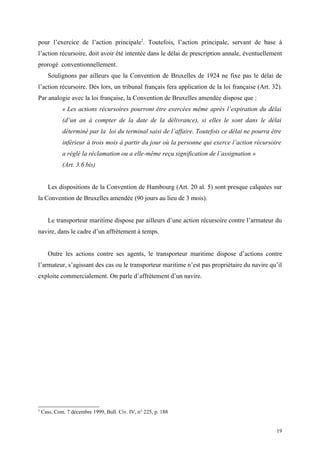 pour l’exercice de l’action principale2
. Toutefois, l’action principale, servant de base à
l’action récursoire, doit avoir été intentée dans le délai de prescription annale, éventuellement
prorogé conventionnellement.
Soulignons par ailleurs que la Convention de Bruxelles de 1924 ne fixe pas le délai de
l’action récursoire. Dès lors, un tribunal français fera application de la loi française (Art. 32).
Par analogie avec la loi française, la Convention de Bruxelles amendée dispose que :
« Les actions récursoires pourront être exercées même après l’expiration du délai
(d’un an à compter de la date de la délivrance), si elles le sont dans le délai
déterminé par la loi du terminal saisi de l’affaire. Toutefois ce délai ne pourra être
inférieur à trois mois à partir du jour où la personne qui exerce l’action récursoire
a réglé la réclamation ou a elle-même reçu signification de l’assignation »
(Art. 3.6 bis)
Les dispositions de la Convention de Hambourg (Art. 20 al. 5) sont presque calquées sur
la Convention de Bruxelles amendée (90 jours au lieu de 3 mois).
Le transporteur maritime dispose par ailleurs d’une action récursoire contre l’armateur du
navire, dans le cadre d’un affrètement à temps.
Outre les actions contre ses agents, le transporteur maritime dispose d’actions contre
l’armateur, s’agissant des cas ou le transporteur maritime n’est pas propriétaire du navire qu’il
exploite commercialement. On parle d’affrètement d’un navire.
2
Cass. Com. 7 décembre 1999, Bull. Civ. IV, n° 225, p. 188
19
 