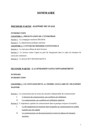 SOMMAIRE
PREMIERE PARTIE : RAPPORT DE STAGE
INTRODUCTION
CHAPITRE 1 : PRESENTATION DE L’ENTREPRISE
Section 1 : La compagnie maritime DELMAS
Section 2 : Le département juridique maritime
CHAPITRE 2 : L’ETUDE DE DOSSIERS CONTENTIEUX
Section 1 : Le rejet pour défaut de droit d’action
Section 2 : Le recours contre l’agent au port de chargement dans le cadre du transport de
cacao par conteneurs
Section 3 : Le dossier M/V DELMAS KENYA
SECONDE PARTIE : LA LIVRAISON SANS CONNAISSEMENT
SUMMARY
INTRODUCTION
CHAPITRE 1 : LE CONNAISSEMENT, LA PIERRE ANGULAIRE DU TRANSPORT
MAITIME
Section 1 : La consécration par les textes du caractère indispensable du connaissement
I. L’émission du connaissement, une condition ad validitatem
II. Le connaissement, une condition ad validitatem implicite
Section 2 : L’importance capitale du connaissement dans la pratique toujours d’actualité
I. Le développement de situations dans lesquelles un connaissement ne semble
toutefois pas être adapté
II. Le connaissement, un document présent à toutes les phases du transport
maritime
2
 