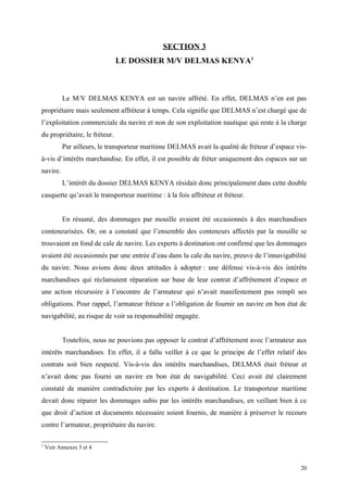 SECTION 3
LE DOSSIER M/V DELMAS KENYA1
Le M/V DELMAS KENYA est un navire affrété. En effet, DELMAS n’en est pas
propriétaire mais seulement affréteur à temps. Cela signifie que DELMAS n’est chargé que de
l’exploitation commerciale du navire et non de son exploitation nautique qui reste à la charge
du propriétaire, le fréteur.
Par ailleurs, le transporteur maritime DELMAS avait la qualité de fréteur d’espace vis-
à-vis d’intérêts marchandise. En effet, il est possible de fréter uniquement des espaces sur un
navire.
L’intérêt du dossier DELMAS KENYA résidait donc principalement dans cette double
casquette qu’avait le transporteur maritime : à la fois affréteur et fréteur.
En résumé, des dommages par mouille avaient été occasionnés à des marchandises
conteneurisées. Or, on a constaté que l’ensemble des conteneurs affectés par la mouille se
trouvaient en fond de cale de navire. Les experts à destination ont confirmé que les dommages
avaient été occasionnés par une entrée d’eau dans la cale du navire, preuve de l’innavigabilité
du navire. Nous avions donc deux attitudes à adopter : une défense vis-à-vis des intérêts
marchandises qui réclamaient réparation sur base de leur contrat d’affrètement d’espace et
une action récursoire à l’encontre de l’armateur qui n’avait manifestement pas rempli ses
obligations. Pour rappel, l’armateur fréteur a l’obligation de fournir un navire en bon état de
navigabilité, au risque de voir sa responsabilité engagée.
Toutefois, nous ne pouvions pas opposer le contrat d’affrètement avec l’armateur aux
intérêts marchandises. En effet, il a fallu veiller à ce que le principe de l’effet relatif des
contrats soit bien respecté. Vis-à-vis des intérêts marchandises, DELMAS était fréteur et
n’avait donc pas fourni un navire en bon état de navigabilité. Ceci avait été clairement
constaté de manière contradictoire par les experts à destination. Le transporteur maritime
devait donc réparer les dommages subis par les intérêts marchandises, en veillant bien à ce
que droit d’action et documents nécessaire soient fournis, de manière à préserver le recours
contre l’armateur, propriétaire du navire.
1
Voir Annexes 3 et 4
20
 