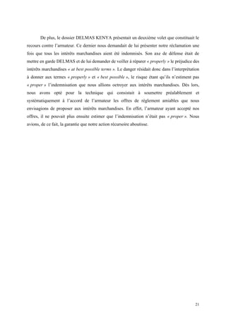 De plus, le dossier DELMAS KENYA présentait un deuxième volet que constituait le
recours contre l’armateur. Ce dernier nous demandait de lui présenter notre réclamation une
fois que tous les intérêts marchandises aient été indemnisés. Son axe de défense était de
mettre en garde DELMAS et de lui demander de veiller à réparer « properly » le préjudice des
intérêts marchandises « at best possible terms ». Le danger résidait donc dans l’interprétation
à donner aux termes « properly » et « best possible », le risque étant qu’ils n’estiment pas
« proper » l’indemnisation que nous allions octroyer aux intérêts marchandises. Dès lors,
nous avons opté pour la technique qui consistait à soumettre préalablement et
systématiquement à l’accord de l’armateur les offres de règlement amiables que nous
envisagions de proposer aux intérêts marchandises. En effet, l’armateur ayant accepté nos
offres, il ne pouvait plus ensuite estimer que l’indemnisation n’était pas « proper ». Nous
avions, de ce fait, la garantie que notre action récursoire aboutisse.
21
 