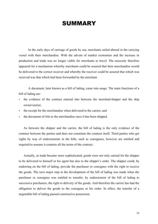 SUMMARY
In the early days of carriage of goods by sea, merchants sailed abroad in the carrying
vessel with their merchandise. With the advent of market economies and the increase in
production and trade was no longer viable for merchants to travel. The necessity therefore
appeared for a mechanism whereby merchants could be assured that their merchandise would
be delivered to the correct receiver and whereby the receiver could be assured that which was
received was that which had been forwarded by the merchant.
A document, later known as a bill of lading, came into usage. The main functions of a
bill of lading are:
- the evidence of the contract entered into between the merchant/shipper and the ship
owner/carrier,
- the receipt for the merchandise when delivered to the carrier, and
- the document of title to the merchandise once it has been shipped.
As between the shipper and the carrier, the bill of lading is the only evidence of the
contract between the parties and does not constitute the contract itself. Third parties who get
rights by way of endorsements in the bills, such as consignees, however are entitled and
required to assume it contains all the terms of the contract.
Actually, as trade became more sophisticated, goods were not only carried for the shipper
to be delivered to himself or his agent but also to the shipper’s order. The shipper could, by
endorsing on the bill of lading, provide the purchaser or consignee with the right to receive
the goods. The next major step in the development of the bill of lading was made when the
purchaser or consignee was entitled to transfer, by endorsement of the bill of lading to
successive purchasers, the right to delivery of the goods. And therefore the carrier has had the
obligation to deliver the goods to the consignee or his order. In effect, the transfer of a
negotiable bill of lading passed constructive possession.
24
 