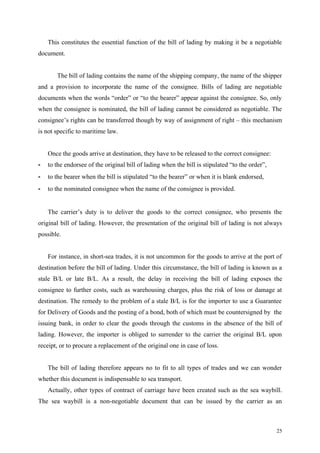 This constitutes the essential function of the bill of lading by making it be a negotiable
document.
The bill of lading contains the name of the shipping company, the name of the shipper
and a provision to incorporate the name of the consignee. Bills of lading are negotiable
documents when the words “order” or “to the bearer” appear against the consignee. So, only
when the consignee is nominated, the bill of lading cannot be considered as negotiable. The
consignee’s rights can be transferred though by way of assignment of right – this mechanism
is not specific to maritime law.
Once the goods arrive at destination, they have to be released to the correct consignee:
- to the endorsee of the original bill of lading when the bill is stipulated “to the order”,
- to the bearer when the bill is stipulated “to the bearer” or when it is blank endorsed,
- to the nominated consignee when the name of the consignee is provided.
The carrier’s duty is to deliver the goods to the correct consignee, who presents the
original bill of lading. However, the presentation of the original bill of lading is not always
possible.
For instance, in short-sea trades, it is not uncommon for the goods to arrive at the port of
destination before the bill of lading. Under this circumstance, the bill of lading is known as a
stale B/L or late B/L. As a result, the delay in receiving the bill of lading exposes the
consignee to further costs, such as warehousing charges, plus the risk of loss or damage at
destination. The remedy to the problem of a stale B/L is for the importer to use a Guarantee
for Delivery of Goods and the posting of a bond, both of which must be countersigned by the
issuing bank, in order to clear the goods through the customs in the absence of the bill of
lading. However, the importer is obliged to surrender to the carrier the original B/L upon
receipt, or to procure a replacement of the original one in case of loss.
The bill of lading therefore appears no to fit to all types of trades and we can wonder
whether this document is indispensable to sea transport.
Actually, other types of contract of carriage have been created such as the sea waybill.
The sea waybill is a non-negotiable document that can be issued by the carrier as an
25
 