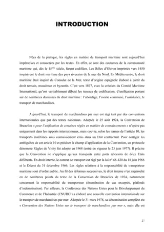 INTRODUCTION
Nées de la pratique, les règles en matière de transport maritime sont aujourd’hui
impératives et consacrées par les textes. En effet, ce sont des coutumes de la communauté
maritime qui, dès le 15ème
siècle, furent codifiées. Les Rôles d’Oléron imprimés vers 1450
inspirèrent le droit maritime des pays riverains de la mer du Nord. En Méditerranée, le droit
maritime était inspiré du Consulat de la Mer, texte d’origine espagnole élaboré à partir du
droit romain, musulman et byzantin. C’est vers 1897, avec la création du Comité Maritime
International, qu’ont véritablement débuté les travaux de codification, d’unification portant
sur de nombreux domaines du droit maritime : l’abordage, l’avarie commune, l’assistance, le
transport de marchandises.
Aujourd’hui, le transport de marchandises par mer est régi tant par des conventions
internationales que par des textes nationaux. Adoptée le 25 août 1924, la Convention de
Bruxelles « pour l’unification de certaines règles en matière de connaissements » n’opère pas
uniquement dans les rapports internationaux, mais couvre, selon les termes de l’article 10, les
transports maritimes sous connaissement émis dans un Etat contractant. Pour corriger les
ambiguïtés de cet article 10 et préciser le champ d’application de la Convention, un protocole
dénommé Règles de Visby fut adopté en 1968 (entré en vigueur le 23 juin 1977). Il précise
que la Convention ne s’applique qu’aux transports entre ports relevants de deux Etats
différents. En droit interne, le contrat de transport est régi par la loi n° 66-420 du 18 juin 1966
et le Décret du 31 décembre 1966. Les règles relatives à la responsabilité du transporteur
maritime sont d’ordre public. Au fil des réformes successives, le droit interne s’est rapproché
en de nombreux points du texte de la Convention de Bruxelles de 1924, notamment
concernant la responsabilité du transporteur (énumération de cas exceptés, plafonds
d’indemnisation). Par ailleurs, la Conférence des Nations Unies pour le Développement du
Commerce et de l’Industrie (CNUDCI) a élaboré une nouvelle convention internationale sur
le transport de marchandises par mer. Adoptée le 31 mars 1978, sa dénomination complète est
« Convention des Nations Unies sur le transport de marchandises par mer », mais elle est
27
 