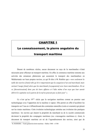 CHAPITRE 1
Le connaissement, la pierre angulaire du
transport maritime
Durant de nombreux siècles, aucun document ou reçu de la marchandise n’était
nécessaire pour effectuer un transport maritime. En effet, le commerce maritime remonte aux
activités des armateurs phéniciens qui assuraient le transport des marchandises en
Méditerranée sur leurs propres navires, ce qui fit dire à M. Rodière que « non seulement la
taille des navires [était] telle qu’ils n’emportaient que la cargaison d’un seul marchand, mais
surtout l’usage [était] alors que les marchands [voyageaient] avec leurs marchandises. Ils ne
se [dessaisissaient] donc pas de leurs affaires et l’idée même d’un reçu que leur aurait
délivré le capitaine ou le patron de la nef ne pouvait pas se faire jour1
».
Ce n’est qu’au 19ème
siècle que la navigation maritime connut un premier saut
technologique avec l’apparition de la machine à vapeur. Elle permit en effet d’accélérer les
transports sur l’eau en s’affranchissant des contraintes naturelles (vents et courants) qui pèsent
sur les routes maritimes. Cette évolution technologique entraîna une évolution des pratiques
maritimes : les navires qui étaient la propriété du marchand ou de la société commerciale
devinrent la propriété des compagnie maritimes (ou « messageries maritimes »). Ainsi, le
document de transport maritime est né de l’agrandissement des navires, ainsi que de
1
R. RODIERE – Traité général de droit maritime – Dalloz 1968 – n°348
29
 