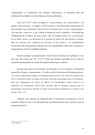 l’augmentation et l’accélération des échanges commerciaux, ne permettant plus aux
marchands de se déplacer en même temps que leurs marchandises.
Aussi, dès le 16ème
siècle est apparu le « cognoissement » ou « connoissement » -en
anglais « Bill of Lading », à l’origine « Bill of Loading »- l’une des formes contractuelles les
plus anciennes que connaissent le droit civil et le Common Law. Le mot « connaissement »
vient du latin « cognescere », qui a donné en français le verbe « connaître ». Il est défini par
l’Ordonnance de la Marine du mois d’aoust 1681 de Colbert comme «la reconnaissance
qu’un Maître donne à un Marchand de la quantité & qualité des Marchandises chargées
dans son Vaisseau, avec soumission de les porter au lieu destiné 1
» . Le connoissement,
devenu plus tard connaissement, attestait ainsi de la marchandise confiée par le chargeur au
transporteur en vue d’une expédition maritime.
Né de la pratique, le connaissement a évolué avec les besoins de la pratique et c’est
ainsi qu’a été reconnu aux 18ème
et 19ème
siècles son caractère négociable qui en a fait un
document incontournable, le contrat de transport maritime par excellence.
On peut noter que ni la Convention de Bruxelles ni la loi française ne définissent
aujourd’hui le terme « connaissement ». En effet, seule la Convention de Hambourg précise :
« Le terme connaissement désigne un document faisant preuve d’un contrat de transport par
mer et constatant la prise en charge ou la mise à bord des marchandises par le transporteur
ainsi que l’engagement de celui-ci de délivrer les marchandises contre remise de ce
document. Cet engagement résulte d’une mention dans le document stipulant que les
marchandises doivent être délivrées à l’ordre d’une personne dénommée ou à ordre ou au
porteur »(art. 1.7).
Toutefois, cette absence de définition dans la Convention de Bruxelles et la loi
française n’altère en rien le rôle primordial que lui donnent tant les textes (section 1) que la
pratique (section 2).
1
Voir Annexe 5
30
 