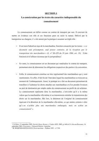 SECTION 1
La consécration par les textes du caractère indispensable du
connaissement
Le connaissement est défini comme un contrat de transport par mer. Il convient de
mettre en évidence son rôle et ses fonctions pour en saisir la nature. Délivré par le
transporteur au chargeur, il a été amené par la pratique à assumer un triple rôle :
- Il est tout d’abord un reçu de la marchandise, fonction consacrée par les textes : « ce
document vaut présomption, sauf preuve contraire, de la réception par le
transporteur des marchandises » (L. n° 66-420 du 18 juin 1966, art. 18). Cette
fonction est d’ailleurs reconnue par la jurisprudence1
.
- En outre, le connaissement est un document qui matérialise le contrat de transport,
permettant ainsi de déterminer les obligations respectives des parties à la convention.
- Enfin, le connaissement constitue un titre représentatif des marchandises qui y sont
mentionnées. En effet, il fait foi de l’état dans lequel les marchandises se trouvent au
moment de l’embarquement. Aussi, la pratique en a fait un document permettant de
transférer à l’acheteur les droits attachés aux marchandises et d’en prendre livraison
au port de destination par simple endos du connaissement au profit de cet acheteur.
Le connaissement représente donc la marchandise, c’est-à-dire qu’il a la même
valeur que la marchandise elle-même et sa transmission entraîne la transmission des
droits sur la marchandise. Dès lors, la détention de l’original du connaissement
équivaut à la détention de la marchandise elle-même, ce qui amène certains à dire
qu’« on n’achète plus une marchandise embarquée, mais on achète un
connaissement2
».
1
CA Paris, 12 septembre 2002, Société Henry Brener c/ Unifert, BTL 2002, p. 640 et CA Aix-en-Provence, 14
septembre 2001, Greystone c/ Edouard Dubois, Lamyline.
2
M. REMOND-GOUILLOUD, Droit maritime – Pedone 1993 – n° 530
31
 