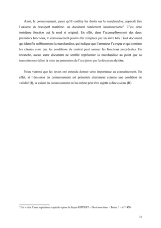 Ainsi, le connaissement, parce qu’il confère les droits sur la marchandise, apparaît être
l’axiome du transport maritime, un document totalement incontournable3
. C’est cette
troisième fonction qui le rend si original. En effet, dans l’accomplissement des deux
premières fonctions, le connaissement pourra être remplacé par un autre titre : tout document
qui identifie suffisamment la marchandise, qui indique que l’armateur l’a reçue et qui contient
les clauses ainsi que les conditions du contrat peut assurer les fonctions précédentes. En
revanche, aucun autre document ne semble représenter la marchandise au point que sa
transmission réalise la mise en possession de l’accipiens par la détention du titre.
Nous verrons que les textes ont entendu donner cette importance au connaissement. En
effet, si l’émission du connaissement est présentée clairement comme une condition de
validité (I), la valeur du connaissement en lui-même peut être sujette à discussions (II).
3
Un « titre d’une importance capitale » pour le doyen RIPPERT – Droit maritime – Tome II – n° 1450
32
 