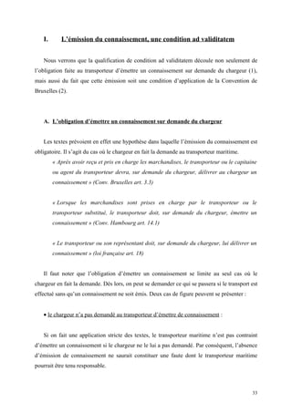 I. L’émission du connaissement, une condition ad validitatem
Nous verrons que la qualification de condition ad validitatem découle non seulement de
l’obligation faite au transporteur d’émettre un connaissement sur demande du chargeur (1),
mais aussi du fait que cette émission soit une condition d’application de la Convention de
Bruxelles (2).
A. L’obligation d’émettre un connaissement sur demande du chargeur
Les textes prévoient en effet une hypothèse dans laquelle l’émission du connaissement est
obligatoire. Il s’agit du cas où le chargeur en fait la demande au transporteur maritime.
« Après avoir reçu et pris en charge les marchandises, le transporteur ou le capitaine
ou agent du transporteur devra, sur demande du chargeur, délivrer au chargeur un
connaissement » (Conv. Bruxelles art. 3.3)
« Lorsque les marchandises sont prises en charge par le transporteur ou le
transporteur substitué, le transporteur doit, sur demande du chargeur, émettre un
connaissement » (Conv. Hambourg art. 14.1)
« Le transporteur ou son représentant doit, sur demande du chargeur, lui délivrer un
connaissement » (loi française art. 18)
Il faut noter que l’obligation d’émettre un connaissement se limite au seul cas où le
chargeur en fait la demande. Dès lors, on peut se demander ce qui se passera si le transport est
effectué sans qu’un connaissement ne soit émis. Deux cas de figure peuvent se présenter :
• le chargeur n’a pas demandé au transporteur d’émettre de connaissement :
Si on fait une application stricte des textes, le transporteur maritime n’est pas contraint
d’émettre un connaissement si le chargeur ne le lui a pas demandé. Par conséquent, l’absence
d’émission de connaissement ne saurait constituer une faute dont le transporteur maritime
pourrait être tenu responsable.
33
 