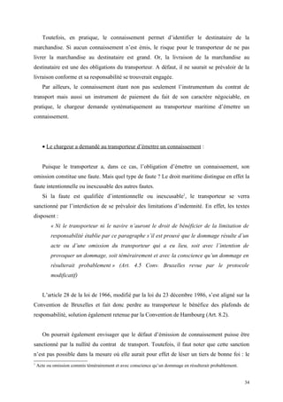 Toutefois, en pratique, le connaissement permet d’identifier le destinataire de la
marchandise. Si aucun connaissement n’est émis, le risque pour le transporteur de ne pas
livrer la marchandise au destinataire est grand. Or, la livraison de la marchandise au
destinataire est une des obligations du transporteur. A défaut, il ne saurait se prévaloir de la
livraison conforme et sa responsabilité se trouverait engagée.
Par ailleurs, le connaissement étant non pas seulement l’instrumentum du contrat de
transport mais aussi un instrument de paiement du fait de son caractère négociable, en
pratique, le chargeur demande systématiquement au transporteur maritime d’émettre un
connaissement.
• Le chargeur a demandé au transporteur d’émettre un connaissement :
Puisque le transporteur a, dans ce cas, l’obligation d’émettre un connaissement, son
omission constitue une faute. Mais quel type de faute ? Le droit maritime distingue en effet la
faute intentionnelle ou inexcusable des autres fautes.
Si la faute est qualifiée d’intentionnelle ou inexcusable1
, le transporteur se verra
sanctionné par l’interdiction de se prévaloir des limitations d’indemnité. En effet, les textes
disposent :
« Ni le transporteur ni le navire n’auront le droit de bénéficier de la limitation de
responsabilité établie par ce paragraphe s’il est prouvé que le dommage résulte d’un
acte ou d’une omission du transporteur qui a eu lieu, soit avec l’intention de
provoquer un dommage, soit témérairement et avec la conscience qu’un dommage en
résulterait probablement » (Art. 4.5 Conv. Bruxelles revue par le protocole
modificatif)
L’article 28 de la loi de 1966, modifié par la loi du 23 décembre 1986, s’est aligné sur la
Convention de Bruxelles et fait donc perdre au transporteur le bénéfice des plafonds de
responsabilité, solution également retenue par la Convention de Hambourg (Art. 8.2).
On pourrait également envisager que le défaut d’émission de connaissement puisse être
sanctionné par la nullité du contrat de transport. Toutefois, il faut noter que cette sanction
n’est pas possible dans la mesure où elle aurait pour effet de léser un tiers de bonne foi : le
1
Acte ou omission commis témérairement et avec conscience qu’un dommage en résulterait probablement.
34
 