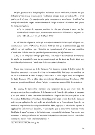 De plus, pour que la loi française puisse pleinement trouver application, il ne faut pas que
l’absence d’émission de connaissement constitue un obstacle à son application. Or, ce n’est
pas le cas. Il n’est en effet pas nécessaire qu’un connaissement ait été émis ; il suffit qu’un
transporteur maritime ait pris une marchandise en charge en vue de l’acheminer pour que la
loi française s’applique :
« Par le contrat de transport maritime, le chargeur s’engage à payer un fret
déterminé et le transporteur à acheminer une marchandise déterminée, d’un port à un
autre » (Art. 15 Loi n° 66-420 du 18 juin 1966)
La loi française dispose en outre que « le connaissement est délivré après réception des
marchandises » (Art. 33 Décret 31 décembre 1966) et non que le connaissement doit être
délivré, ce qui confirme que l’émission du connaissement n’est pas une condition
d’application de la loi française, position également retenue par la jurisprudence1
.
Ainsi, la loi française s’applique par défaut, à la place de la convention de Bruxelles
(originelle ou amendée) lorsque aucun connaissement n’a été émis, ce dernier étant une
condition ad validitatem de l’application de la convention de Bruxelles.
Or, on peut remarquer que la loi française s’est fortement inspirée de la Convention de
Bruxelles, notamment concernant le régime de la responsabilité du transporteur maritime ou
les cas d’exonération. A titre d’exemple, l’article 28 de la loi du 18 juin 1966, modifié par la
loi du 23 décembre 1986, se réfère même explicitement à la convention de Bruxelles de 1924
et de son protocole modificatif, afin de s’aligner en matière de responsabilité du transporteur.
En résumé, le transporteur maritime sera sanctionné de ne pas avoir émis de
connaissement par la non-application de la Convention de Bruxelles. Or, puisque le transport
n’est plus soumis à « une convention internationale à laquelle la France est partie » et la
Convention de Hambourg n’ayant pas été ratifiée par la France, ce sera donc la loi française
qui trouvera application, loi qui, on l’a vu, s’est alignée sur la Convention de Bruxelles en
matière de responsabilité du transporteur maritime. Donc, appliquer la loi française équivaut à
appliquer la Convention de Bruxelles, ce qui signifie que le transporteur maritime pourra
bénéficier de cas d’exclusion et de limitations de responsabilité similaires. Peut-on dès lors
considérer la non-application de la Convention de Bruxelles comme une sanction, c’est-à-dire
comme une mesure visant à réprimer une faute ?
1
CA Paris 28 mars 1991, BTL 1991, p.780
36
 