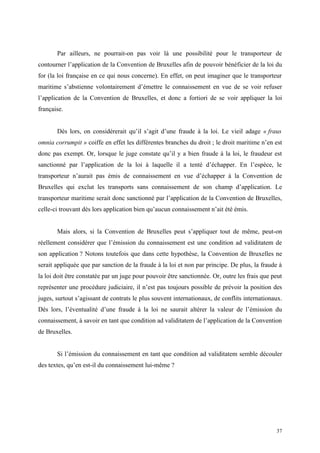 Par ailleurs, ne pourrait-on pas voir là une possibilité pour le transporteur de
contourner l’application de la Convention de Bruxelles afin de pouvoir bénéficier de la loi du
for (la loi française en ce qui nous concerne). En effet, on peut imaginer que le transporteur
maritime s’abstienne volontairement d’émettre le connaissement en vue de se voir refuser
l’application de la Convention de Bruxelles, et donc a fortiori de se voir appliquer la loi
française.
Dès lors, on considérerait qu’il s’agit d’une fraude à la loi. Le vieil adage « fraus
omnia corrumpit » coiffe en effet les différentes branches du droit ; le droit maritime n’en est
donc pas exempt. Or, lorsque le juge constate qu’il y a bien fraude à la loi, le fraudeur est
sanctionné par l’application de la loi à laquelle il a tenté d’échapper. En l’espèce, le
transporteur n’aurait pas émis de connaissement en vue d’échapper à la Convention de
Bruxelles qui exclut les transports sans connaissement de son champ d’application. Le
transporteur maritime serait donc sanctionné par l’application de la Convention de Bruxelles,
celle-ci trouvant dès lors application bien qu’aucun connaissement n’ait été émis.
Mais alors, si la Convention de Bruxelles peut s’appliquer tout de même, peut-on
réellement considérer que l’émission du connaissement est une condition ad validitatem de
son application ? Notons toutefois que dans cette hypothèse, la Convention de Bruxelles ne
serait appliquée que par sanction de la fraude à la loi et non par principe. De plus, la fraude à
la loi doit être constatée par un juge pour pouvoir être sanctionnée. Or, outre les frais que peut
représenter une procédure judiciaire, il n’est pas toujours possible de prévoir la position des
juges, surtout s’agissant de contrats le plus souvent internationaux, de conflits internationaux.
Dès lors, l’éventualité d’une fraude à la loi ne saurait altérer la valeur de l’émission du
connaissement, à savoir en tant que condition ad validitatem de l’application de la Convention
de Bruxelles.
Si l’émission du connaissement en tant que condition ad validitatem semble découler
des textes, qu’en est-il du connaissement lui-même ?
37
 