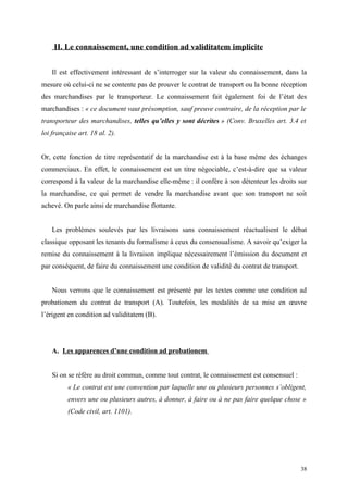 II. Le connaissement, une condition ad validitatem implicite
Il est effectivement intéressant de s’interroger sur la valeur du connaissement, dans la
mesure où celui-ci ne se contente pas de prouver le contrat de transport ou la bonne réception
des marchandises par le transporteur. Le connaissement fait également foi de l’état des
marchandises : « ce document vaut présomption, sauf preuve contraire, de la réception par le
transporteur des marchandises, telles qu’elles y sont décrites » (Conv. Bruxelles art. 3.4 et
loi française art. 18 al. 2).
Or, cette fonction de titre représentatif de la marchandise est à la base même des échanges
commerciaux. En effet, le connaissement est un titre négociable, c’est-à-dire que sa valeur
correspond à la valeur de la marchandise elle-même : il confère à son détenteur les droits sur
la marchandise, ce qui permet de vendre la marchandise avant que son transport ne soit
achevé. On parle ainsi de marchandise flottante.
Les problèmes soulevés par les livraisons sans connaissement réactualisent le débat
classique opposant les tenants du formalisme à ceux du consensualisme. A savoir qu’exiger la
remise du connaissement à la livraison implique nécessairement l’émission du document et
par conséquent, de faire du connaissement une condition de validité du contrat de transport.
Nous verrons que le connaissement est présenté par les textes comme une condition ad
probationem du contrat de transport (A). Toutefois, les modalités de sa mise en œuvre
l’érigent en condition ad validitatem (B).
A. Les apparences d’une condition ad probationem
Si on se réfère au droit commun, comme tout contrat, le connaissement est consensuel :
« Le contrat est une convention par laquelle une ou plusieurs personnes s’obligent,
envers une ou plusieurs autres, à donner, à faire ou à ne pas faire quelque chose »
(Code civil, art. 1101).
38
 
