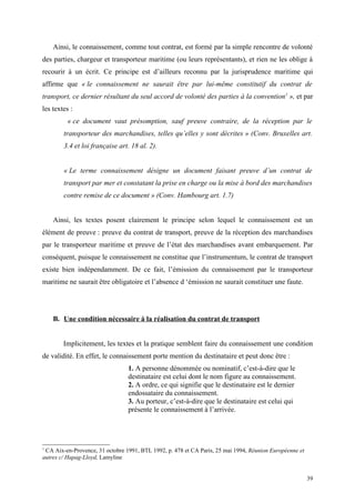 Ainsi, le connaissement, comme tout contrat, est formé par la simple rencontre de volonté
des parties, chargeur et transporteur maritime (ou leurs représentants), et rien ne les oblige à
recourir à un écrit. Ce principe est d’ailleurs reconnu par la jurisprudence maritime qui
affirme que « le connaissement ne saurait être par lui-même constitutif du contrat de
transport, ce dernier résultant du seul accord de volonté des parties à la convention1
», et par
les textes :
« ce document vaut présomption, sauf preuve contraire, de la réception par le
transporteur des marchandises, telles qu’elles y sont décrites » (Conv. Bruxelles art.
3.4 et loi française art. 18 al. 2).
« Le terme connaissement désigne un document faisant preuve d’un contrat de
transport par mer et constatant la prise en charge ou la mise à bord des marchandises
contre remise de ce document » (Conv. Hambourg art. 1.7)
Ainsi, les textes posent clairement le principe selon lequel le connaissement est un
élément de preuve : preuve du contrat de transport, preuve de la réception des marchandises
par le transporteur maritime et preuve de l’état des marchandises avant embarquement. Par
conséquent, puisque le connaissement ne constitue que l’instrumentum, le contrat de transport
existe bien indépendamment. De ce fait, l’émission du connaissement par le transporteur
maritime ne saurait être obligatoire et l’absence d ‘émission ne saurait constituer une faute.
B. Une condition nécessaire à la réalisation du contrat de transport
Implicitement, les textes et la pratique semblent faire du connaissement une condition
de validité. En effet, le connaissement porte mention du destinataire et peut donc être :
1. A personne dénommée ou nominatif, c’est-à-dire que le
destinataire est celui dont le nom figure au connaissement.
2. A ordre, ce qui signifie que le destinataire est le dernier
endossataire du connaissement.
3. Au porteur, c’est-à-dire que le destinataire est celui qui
présente le connaissement à l’arrivée.
1
CA Aix-en-Provence, 31 octobre 1991, BTL 1992, p. 478 et CA Paris, 25 mai 1994, Réunion Européenne et
autres c/ Hapag-Lloyd, Lamyline
39
 