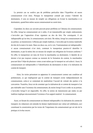 Le premier cas ne soulève pas de problème particulier dans l’hypothèse où aucun
connaissement n’est émis. Puisque le transporteur connaît par avance l’identité du
destinataire, il sera en mesure de remplir ses obligations en livrant la marchandise à ce
destinataire, quand bien même aucun connaissement ne serait émis.
Cependant, les deux cas suivants peuvent poser problème en l’absence de connaissement.
En effet, lorsqu’un connaissement est à ordre, il est transmissible par simple endossement,
c’est-à-dire par l’apposition d’une signature au dos du titre. Par conséquent, il est
indispensable qu’un titre, le connaissement, soit émis. De même, lorsqu’un connaissement est
au porteur, sa transmission s’effectue par simple tradition, c’est-à-dire par la remise matérielle
du titre de la main à la main. Dans ces deux cas, on le voit, l’instrumentum est indispensable :
si aucun connaissement n’est émis, comment le transporteur pourra-t-il identifier le
destinataire, et par là même être en mesure de remplir son obligation de livraison conforme ?
En effet, le transporteur est tenu de livrer la marchandise au destinataire. L’identité de ce
dernier n’est pas toujours connue au moment de la formation du contrat, la marchandise
pouvant faire l’objet de plusieurs ventes avant même que le transport ne soit achevé. Aussi, le
connaissement est indispensable à l’identification du destinataire et donc à la réalisation du
contrat de transport.
Ainsi, les textes présentent en apparence le connaissement comme une condition ad
probationem, ce qui impliquerait que le contrat de transport existe indépendamment du
connaissement, celui-ci se contentant de matérialiser l’accord de volonté des parties à la
convention. Toutefois, force est de constater que la réalisation de ce contrat de transport n’est
pas réalisable sans l’existence du connaissement, du moins lorsqu’il est à ordre ou au porteur,
c’est-à-dire lorsqu’il est négociable. En effet, la notion de transmission par endos ou par
tradition implique nécessairement l’existence d’un support matériel : le connaissement.
Aussi, en faisant du connaissement un élément indispensable à la réalisation du contrat de
transport, les rédacteurs ont entendu lui donner implicitement une valeur ad validitatem, ceci
constituant la consécration par les textes de l’importance du connaissement qui est née de la
pratique et évolue encore.
40
 