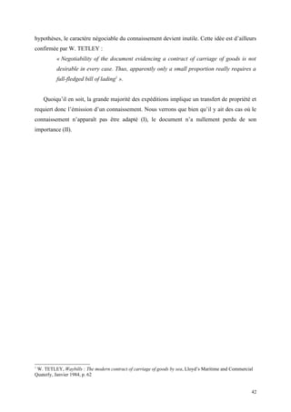 hypothèses, le caractère négociable du connaissement devient inutile. Cette idée est d’ailleurs
confirmée par W. TETLEY :
« Negotiability of the document evidencing a contract of carriage of goods is not
desirable in every case. Thus, apparently only a small proportion really requires a
full-fledged bill of lading1
».
Quoiqu’il en soit, la grande majorité des expéditions implique un transfert de propriété et
requiert donc l’émission d’un connaissement. Nous verrons que bien qu’il y ait des cas où le
connaissement n’apparaît pas être adapté (I), le document n’a nullement perdu de son
importance (II).
1
W. TETLEY, Waybills : The modern contract of carriage of goods by sea, Lloyd’s Maritime and Commercial
Quaterly, Janvier 1984, p. 62
42
 