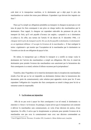 coût dont ni le transporteur maritime, ni le destinataire qui a déjà payé le prix des
marchandises ne veulent être tenus pour débiteurs. Cependant à qui doivent être imputés ces
frais ?
Parce qu’il a rempli ses obligations préalables au transport, le chargeur ne peut pas se voir
tenu de payer les frais conséquent à une prise en charge tardive des marchandises par le
destinataire. Pour rappel, le chargeur est cependant redevable du paiement du prix du
transport (le fret), qu’il soit payable d’avance (en anglais, « prepaid ») ou à destination
(« collect »). En effet, aux termes de l’article 41 du décret du 31 décembre 1966, « le
chargeur doit le prix du transport ou fret. En cas de fret payable à destination, le destinataire
en est également débiteur s’il accepte la livraison de la marchandise ». Il faut souligner le
terme « également » qui montre que l’acceptation de la marchandise par le destinataire ne
l’exonère en rien de son obligation de payer le fret.
De même, le transporteur qui a effectué le transport et a notifié en temps voulu le
destinataire de l’arrivée des marchandises a rempli ses obligations. Dès lors, le retard du
destinataire pour prendre livraison des marchandises sera sanctionné par la facturations des
frais conséquents à ce retard, solution d’ailleurs reconnue par la jurisprudence1
.
Toutefois, dans l’hypothèse où le retard du destinataire dans la réception des marchandises
résulte d’un fait qui ne lui est imputable au destinataire (lenteur dans la transmission des
documents, perte du connaissement), cette solution peut apparaître sévère pour lui. Il aura
cependant l’obligation de s’acquitter des frais conséquents au retard à charge pour lui de se
retourner contre le responsable.
2. La livraison sur injonction
Afin de ne pas avoir à payer les frais conséquents à un tel retard, le destinataire va
chercher à « forcer » la livraison. En pratique, il peut arriver que le transporteur soit contraint
à délivrer la marchandise sans connaissement, en vertu d’une décision de justice, d’une
injonction. En effet, il arrive que le réceptionnaire se présente pour prendre livraison de la
marchandise non pas avec le connaissement mais avec une décision commandant au
1
Cour d’Appel d’Aix-en –Provence, 18 octobre 1991, Scandutch c/ Rhône Méditerranée, Lamyline
44
 
