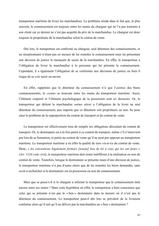 transporteur maritime de livrer les marchandises. Le problème réside dans le fait que, le plus
souvent, le connaissement est toujours entre les mains du chargeur qui ne l’a pas transmis à
son client car ce dernier ne s’est pas acquitté du prix de la marchandise. Le chargeur est donc
toujours le propriétaire de la marchandise selon le contrat de vente.
Dès lors, le transporteur est confronté au chargeur, seul détenteur des connaissements, et
au réceptionnaire n’étant pas en mesure de lui remettre le connaissement mais lui présentant
une décision de justice le menaçant de saisie de la marchandise. En effet, le transporteur a
l’obligation de livrer la marchandise à la personne qui lui présente le connaissement.
Cependant, il a également l’obligation de se conformer aux décisions de justice ou bien il
risque de se voir saisir un navire.
En effet, rappelons que le détenteur du connaissement n’a que l’animus des biens
connaissementés, le corpus se trouvant entre les mains du transporteur maritime. Aussi,
l’élément corporel et l’élément psychologique de la possession sont ici dissociés. Or, le
transporteur qui détient la marchandise animo alieni a l’obligation de la livrer au seul
détenteur du connaissement, peu importe que ce détenteur soit propriétaire ou non. Se pose
ainsi le problème de la superposition du contrat de transport et du contrat de vente.
Le transporteur est effectivement tenu de remplir ses obligations découlant du contrat de
transport. Or, le destinataire est à la fois partie à ce contrat de transport, même s’il n’intervient
pas lors de sa formation, et partie au contrat de vente qu’il ne peut pas opposer au transporteur
maritime. Le transporteur maritime a en effet la qualité de tiers vis-à-vis du contrat de vente.
Donc, « les conventions légalement formées [tenant] lieu de loi à ceux qui les ont faites »
(Art. 1134 code civil), le transporteur maritime doit rester indifférent à la réalisation ou non du
contrat de vente. Toutefois, lorsque le destinataire se présente muni d’une décision de justice,
le transporteur maritime n’a pas d’autre choix que de lui remettre les biens demandés, sans
avoir à rechercher si le destinataire est en possession ou non du connaissement.
Mais que se passe-t-il si le chargeur a informé le transporteur que le connaissement était
encore entre ses mains ? Dans cette hypothèse en effet, le transporteur a bien conscience que
celui qui se présente n’est pas le « bon » destinataire dans la mesure où il n’est pas le
détenteur du connaissement. Le transporteur peut-il dès lors se prévaloir de la livraison
conforme alors qu’il sait qu’il ne délivre pas la marchandise au « bon » destinataire ?
45
 