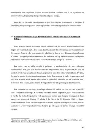 marchandise à un organisme étatique ne vaut livraison conforme que si cet organisme est
monopolistique, le caractère étatique ne suffisant pas à lui seul.
Outre les cas où aucun connaissement ne peut être exigé du destinataire à la livraison, il
existe une pratique qui pourrait tendre également à nuancer l’importance du connaissement.
B. Un détournement de l’usage du connaissement ou le système des « switch bills of
lading »1
Cette pratique est née de certains acteurs commerciaux, les traders de marchandises dont
le prix est variable et sujet à plus-value. Les traders sont des spécialistes des transactions sur
les marchés financiers. Le plus souvent, ils n’habitent ni dans le pays d’import, ni dans le pays
d’export. Cette pratique vient notamment des traders de « scrap » (ferraille) entre Madagascar
et l’Inde ou bien des traders de coton, cacao et café entre l’Afrique et l’Europe.
Les traders ont en effet cherché à préserver la confidentialité de leurs échanges
commerciaux, afin que leurs fournisseurs (les exportateurs réels) ne puissent pas être en
contact direct avec les acheteurs finaux, et préserver ainsi leur rôle d’intermédiaire. De plus,
lorsque le premier jeu de connaissements est émis, il se peut que le trader ignore encore qui
sera son acheteur final. Quand bien même il connaîtrait l’identité de son acheteur final,
l’émission d’un second jeu lui permet de ne pas la révéler à l’agent au port de chargement.
Les transporteurs maritimes, sous la pression de ces traders, ont donc accepté le procédé
des « switch bills of lading ». Ce système consiste à émettre un premier jeu de connaissements
à l’ordre du trader, l’exportateur réel apparaissant en tant que chargeur (« shipper »). Pour
rappel, aux termes de l’article 37 alinéa 1 du Décret du 31 décembre 1966, « chaque
connaissement est établi en deux originaux au moins, un pour le chargeur et l’autre pour le
capitaine ». C’est l’original délivré au chargeur qui est négocié et parfois échangé pendant le
voyage.
1
Informations recueillies auprès de S. COURQUIN, managing Director des lignes MIDAS et DIORS, et de R.
MASSOULE, Directeur du Service Import de DELMAS S.A.S.
47
 
