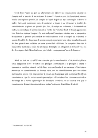 C’est donc l’agent au port de chargement qui délivre un connaissement original au
chargeur qui le remettra à son acheteur, le trader2
. L’agent au port de chargement transmet
ensuite une copie du premier jeu complet à l’agent du port du pays dans lequel se trouve le
trader. Cet agent s’empresse alors de contacter le trader et de récupérer la totalité des
connaissements originaux du premier jeu. Puis, il accepte de ré-émettre, à la demande du
trader, un second jeu de connaissements à l’ordre de l’acheteur final, le trader apparaissant
cette fois-ci en tant que chargeur. On peut souligner l’importance capitale pour le transporteur
de récupérer le premier jeu complet de connaissements avant d’accepter de ré-émettre le
second. En effet, les deux jeux de connaissements renseignent une même marchandise, qui,
dès lors, pourrait être réclamée par deux ayants droit différents. On comprend donc que le
transporteur maritime ne serait pas en mesure de remplir son obligation de livraison vis-à-vis
des deux ayants droit. Nous étudierons plus loin les conséquences d’une telle livraison.
Ainsi, on voit par ces différents exemples que le connaissement n’est peut-être plus en
totale adéquation avec l’évolution des pratiques commerciales : la pratique a amené le
transporteur maritime à devoir parfois livrer une marchandise à une personne n’étant pas en
possession du connaissement ou émettre deux jeux de connaissements pour une même
marchandise, ce qui peut nous amener à penser que la pratique tend à diminuer le rôle du
connaissement, que le recours quasi systématique à l’émission d’un connaissement relève
davantage de la valeur symbolique du document. Toutefois, on ne saurait nier que le
connaissement demeure incontournable en tant qu’instrument de crédit ou de sûreté.
2
Voir Annexes 7, 10, 11 & 12
48
 