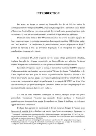 INTRODUCTION
Du Maroc au Kenya en passant par l’ensemble des îles de l’Océan Indien, la
compagnie maritime française DELMAS, avec ses lignes régulières à destination ou au départ
d’Europe ou d’Asie offre une couverture optimale des ports africains, y compris certains ports
secondaires. Et avec ses services Crosstrade1
, elle relie l’Afrique à tous les continents.
Disposant d’une flotte de 130 000 conteneurs et de 60 navires modernes équipés de
leurs propres apparaux et engins de manutention, la compagnie maritime DELMAS est leader
sur l’axe Nord-Sud. La combinaison de porte-conteneurs, navires polyvalents et Ro-Ro2
permet de répondre à tous les problèmes logistiques et de transporter tous types de
marchandises, conteneurisées ou non.
La compagnie DELMAS s’appuie sur un réseau intégré parfaitement structuré,
implanté dans plus de 150 pays, en particulier sur l’ensemble des pays africains. Ce réseau
dispose d’importantes infrastructures et d’un système de communication performant.
Possédant 250 agents à travers le monde, le transporteur maritime DELMAS organise
l’acheminement des marchandises sur ou en sortie d’Afrique, des îles de l’Océan Indien et de
l’Asie, depuis ou vers tout point du monde en garantissant des fréquences élevées et des
transit times3
courts. De plus, grâce à son réseau intégré et disposant d’une infrastructure et de
moyens de communication adaptés et performants, la compagnie DELMAS est dotée d’un
service multimodal qui prend en charge les conteneurs depuis leur lieu d’origine jusqu’à leur
destination finale, y compris dans les pays enclavés.
Au sein de cette importante compagnie, le service juridique occupe une place
primordiale. Centralisant l’essentiel des demandes d’ordre juridique et fournissant
quotidiennement des conseils au service de ses clients ou filiales, le juridique est également
appelé à traiter du contentieux.
Evoluant dans cet univers passionnant et devant passer du français à l’anglais avec
beaucoup de rapidité, j’ai eu la chance de mettre à profit mes connaissances théoriques en
1
Transport de conteneurs sous connaissement direct depuis ou vers un pays non desservi par DELMAS ou vers
ou depuis un pays desservi par DELMAS, en utilisant un transporteur tiers et en effectuant, après transbordement
en Europe, un transport sur un navire DELMAS.
2
Navires équipés d’une rampe arrière (et parfois d’une rampe latérale) relevable qui prend appui sur le quai.
Cette technique présente l’avantage de permettre la manutention d’à peu près tous les types de marchandises.
3
Temps mis par le navire entre le port de chargement et le port de déchargement.
5
 