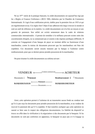Né au 19ème
siècle de la pratique bancaire, le crédit documentaire est aujourd’hui régi par
les « Règles et Usances Uniformes » (RUU 500), élaborées par la Chambre de Commerce
Internationale. Il s’agit d’une codification privée, établie pour la première fois en 1933 et qui
est régulièrement revue. Ces règles font l’objet d’une adhésion très large à travers le monde et
sont un outil de référence en la matière. Le crédit documentaire est à la fois un moyen et une
garantie de paiement. Son utilité est avérée notamment dans le cadre de relations
commerciales internationales : il permet de remédier à la méfiance pouvant exister entre des
cocontractants éloignés, ne se connaissant pas et soumis à des régimes juridiques différents. Il
consiste en l’engagement d’une banque de payer un montant défini au fournisseur d’une
marchandise, contre la remise de documents prouvant que les marchandises ont bien été
expédiées. Ces documents seront ensuite transmis par la banque à l’acheteur contre
remboursement, pour que ce dernier puisse prendre possession de la marchandise.
On peut résumer le crédit documentaire au schéma suivant :
VENDEUR ←Contrat commercial
→ ACHETEUR
Documents ↓ ↑Paiement Remboursement ↓ ↑ Documents
BANQUIER PAYEUR
← Paiement 
BANQUIER EMETTEUR
 Documents →
Ainsi, cette opération permet à l’acheteur de ne transmettre aucun fonds au vendeur tant
qu’il n’a pas reçu les documents pour prendre possession de la marchandise, et au vendeur de
recevoir le paiement dès qu’il l’a expédiée. Il faut toutefois souligner que cette opération ne
saurait se faire sans le respect des obligations documentaires. La fiabilité du dispositif se
trouve en effet dans la vérification (« la négociation ») des documents par le banquier. Si les
documents ne sont pas conformes en apparence, le banquier ne paye pas et il n’engage sa
50
 