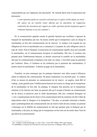 responsabilité que sur l’apparence des documents1
. M. Jasinski décrit ainsi la négociation des
documents :
« cette opération garde un caractère artisanal qui n’a guère évolué depuis un siècle :
elle repose sur un contrôle visuel, effectué par un spécialiste, de l’apparente
conformité des documents par rapport au crédit, opération faisant largement appel à
l’intuition humaine et au sens commun2
».
Or, le connaissement apparaît comme la garantie bancaire par excellence s’agissant de
transport de marchandises par mer. Sa remise certifie que le transporteur a pris en charge la
marchandise en bon état (connaissement net de réserve) : le vendeur s’est acquitté de son
obligation de livrer la marchandise (ou a commencé à s’acquitter de cette obligation selon le
type de vente). Pour le banquier, la possession du connaissement signifie aussi qu’il possède
la marchandise, car le connaissement incorpore la marchandise. Dès lors, il constitue une
garantie pour l’établissement bancaire, ce dernier conservant le contrôle sur la marchandise
tant que les connaissements (originaux) sont entre ses mains, c’est-à-dire jusqu’au paiement
par l’acheteur. Donc, si l’acheteur ne lui rembourse pas le paiement des marchandises, il
pourra retenir la marchandise : il détient un gage sur la marchandise.
Toutefois, on peut remarquer que les pratiques bancaires sont allées jusqu’à influencer
même la rédaction des connaissement. On pense notamment à la nécessité pour le vendeur
d’être en mesure de présenter un connaissement net de réserve –en anglais, clean Bill of
Lading-, seule garantie pour l’établissement bancaire de la prise en charge par le transporteur
de la marchandise en bon état. En pratique, le chargeur fera pression sur le transporteur
maritime et lui fournira une lettre de garantie afin qu’il accepte d’émettre un connaissement
net de réserve et préserver ainsi le crédit documentaire. Dès lors, comment distinguer un
« vrai » connaissement net de réserve d’un connaissement dont les mentions ont fait l’objet de
négociations entre le chargeur et le transporteur ? De plus, ce procédé consistant à émettre
quasi systématiquement des connaissements nets de réserve étant devenu courant, on pourrait
s’interroger sur la fiabilité du connaissement en tant que garantie pour le banquier que la
marchandise a été prise en charge par le transporteur en bon état (ou du moins dans l’état tel
que décrit au connaissement).
1
Art . 7.a RUU et arrêt de principe : C. Cass. Com., 7 avril 1987, Dalloz 1987, note Vasseur
2
P. JASINSKI, L’irruption des EDI dans les nouveaux Incoterms, in Banque 1990, p. 921 et s.
51
 