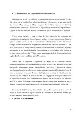 B. Le connaissement, une obligation documentaire douanière
La douane joue un rôle essentiel dans les opérations de commerce international. En effet,
elle a pour but de contrôler la régularité des échanges extérieurs. Au niveau européen, la
signature de l’Acte Unique en 1993, a supprimé les contrôles douaniers aux frontières
intérieures de la communauté. Aujourd’hui, la réglementation douanière, à l’import comme à
l’export, ne concerne donc plus (sauf cas exceptionnels) que les échanges avec les pays tiers.
L’Acte unique européen a mis en place la libre circulation des personnes, des
marchandises, des capitaux et des services entre les états membres. Les entreprises françaises
qui expédient des marchandises à destination d'autres entreprises dans un autre état membre,
n'ont pas à établir de déclaration d'expédition et effectuent des livraisons exonérées de TVA.
De la même façon, les entreprises françaises qui reçoivent des biens en provenance d'un autre
état membre, ne font plus de déclaration d'introduction et ne paient la TVA qu'au moment où
les biens entrent en France. La TVA est ensuite acquittée auprès de la direction générale des
impôts, dans les mêmes conditions que la TVA interne.
Depuis 1998, la déclaration d’exportation est établie sur le formulaire douanier
communautaire nommé «document administratif unique » ou DAU. Ce document ne concerne
donc que les échanges avec les pays tiers de l’Union Européenne. Ce document se présente
sous forme de liasses et les informations portées sur ce document sont libellées sous forme de
codes et concernent notamment la nature de l’opération, la nature et l’identification des
marchandises, les conditions de livraison. Le DAU est rédigé généralement par les transitaires
eu regard des documents émis par l’exportateur : facture, liste de colisage et tout document
relatif à la qualité de la marchandise exportée. Les documents sont présentés au service
douanier compétent qui procède à un contrôle physique des marchandises s’il le juge utile.
Les modalités de dédouanement consistent à présenter les marchandises à un bureau de
douane et à leur affecter un régime douanier. L’administration des douanes n’admet que
certaines personnes pour dédouaner à savoir :
- le détenteur de la marchandise
52
 