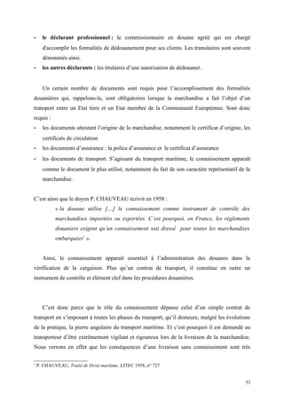 - le déclarant professionnel : le commissionnaire en douane agréé qui est chargé
d'accomplir les formalités de dédouanement pour ses clients. Les transitaires sont souvent
dénommés ainsi.
- les autres déclarants : les titulaires d’une autorisation de dédouaner.
Un certain nombre de documents sont requis pour l’accomplissement des formalités
douanières qui, rappelons-le, sont obligatoires lorsque la marchandise a fait l’objet d’un
transport entre un Etat tiers et un Etat membre de la Communauté Européenne. Sont donc
requis :
- les documents attestant l’origine de la marchandise, notamment le certificat d’origine, les
certificats de circulation
- les documents d’assurance : la police d’assurance et le certificat d’assurance
- les documents de transport. S’agissant du transport maritime, le connaissement apparaît
comme le document le plus utilisé, notamment du fait de son caractère représentatif de la
marchandise.
C’est ainsi que le doyen P. CHAUVEAU écrivit en 1958 :
« la douane utilise […] le connaissement comme instrument de contrôle des
marchandises importées ou exportées. C’est pourquoi, en France, les règlements
douaniers exigent qu’un connaissement soit dressé pour toutes les marchandises
embarquées1
».
Ainsi, le connaissement apparaît essentiel à l’administration des douanes dans la
vérification de la cargaison. Plus qu’un contrat de transport, il constitue en outre un
instrument de contrôle et élément clef dans les procédures douanières.
C’est donc parce que le rôle du connaissement dépasse celui d’un simple contrat de
transport en s’imposant à toutes les phases du transport, qu’il demeure, malgré les évolutions
de la pratique, la pierre angulaire du transport maritime. Et c’est pourquoi il est demandé au
transporteur d’être extrêmement vigilant et rigoureux lors de la livraison de la marchandise.
Nous verrons en effet que les conséquences d’une livraison sans connaissement sont très
1
P. CHAUVEAU, Traité de Droit maritime, LITEC 1958, n° 727
53
 