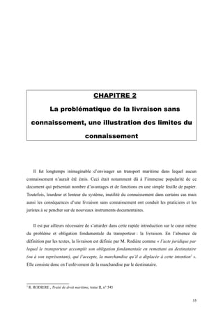 CHAPITRE 2
La problématique de la livraison sans
connaissement, une illustration des limites du
connaissement
Il fut longtemps inimaginable d’envisager un transport maritime dans lequel aucun
connaissement n’aurait été émis. Ceci était notamment dû à l’immense popularité de ce
document qui présentait nombre d’avantages et de fonctions en une simple feuille de papier.
Toutefois, lourdeur et lenteur du système, inutilité du connaissement dans certains cas mais
aussi les conséquences d’une livraison sans connaissement ont conduit les praticiens et les
juristes à se pencher sur de nouveaux instruments documentaires.
Il est par ailleurs nécessaire de s’attarder dans cette rapide introduction sur le cœur même
du problème et obligation fondamentale du transporteur : la livraison. En l’absence de
définition par les textes, la livraison est définie par M. Rodière comme « l’acte juridique par
lequel le transporteur accomplit son obligation fondamentale en remettant au destinataire
(ou à son représentant), qui l’accepte, la marchandise qu’il a déplacée à cette intention1
».
Elle consiste donc en l’enlèvement de la marchandise par le destinataire.
1
R. RODIERE , Traité de droit maritime, tome II, n° 545
55
 