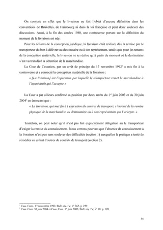 On constate en effet que le livraison ne fait l’objet d’aucune définition dans les
conventions de Bruxelles, de Hambourg ni dans la loi française et peut donc soulever des
discussions. Aussi, à la fin des années 1980, une controverse portant sur la définition du
moment de la livraison est née.
Pour les tenants de la conception juridique, la livraison était réalisée dès la remise par le
transporteur du bon à délivrer au destinataire ou à son représentant, tandis que pour les tenants
de la conception matérielle, la livraison ne se réalise qu’à partir du moment où le destinataire
s’est vu transféré la détention de la marchandise.
La Cour de Cassation, par un arrêt de principe du 17 novembre 19921
a mis fin à la
controverse et a consacré la conception matérielle de la livraison :
« [La livraison] est l’opération par laquelle le transporteur remet la marchandise à
l’ayant droit qui l’accepte »
La Cour a par ailleurs confirmé sa position par deux arrêts du 1er
juin 2003 et du 30 juin
20042
en énonçant que :
« La livraison, qui met fin à l’exécution du contrat de transport, s’entend de la remise
physique de la marchandise au destinataire ou à son représentant qui l’accepte. »
Toutefois, on peut noter qu’il n’est pas fait explicitement obligation au le transporteur
d’exiger la remise du connaissement. Nous verrons pourtant que l’absence de connaissement à
la livraison n’est pas sans soulever des difficultés (section 1) auxquelles la pratique a tenté de
remédier en créant d’autres de contrats de transport (section 2).
1
Cass. Com., 17 novembre 1992, Bull. civ. IV, n° 365, p. 259
2
Cass. Com. 30 juin 2004 et Cass. Com. 1er
juin 2003, Bull. civ. IV, n° 98, p. 109
56
 